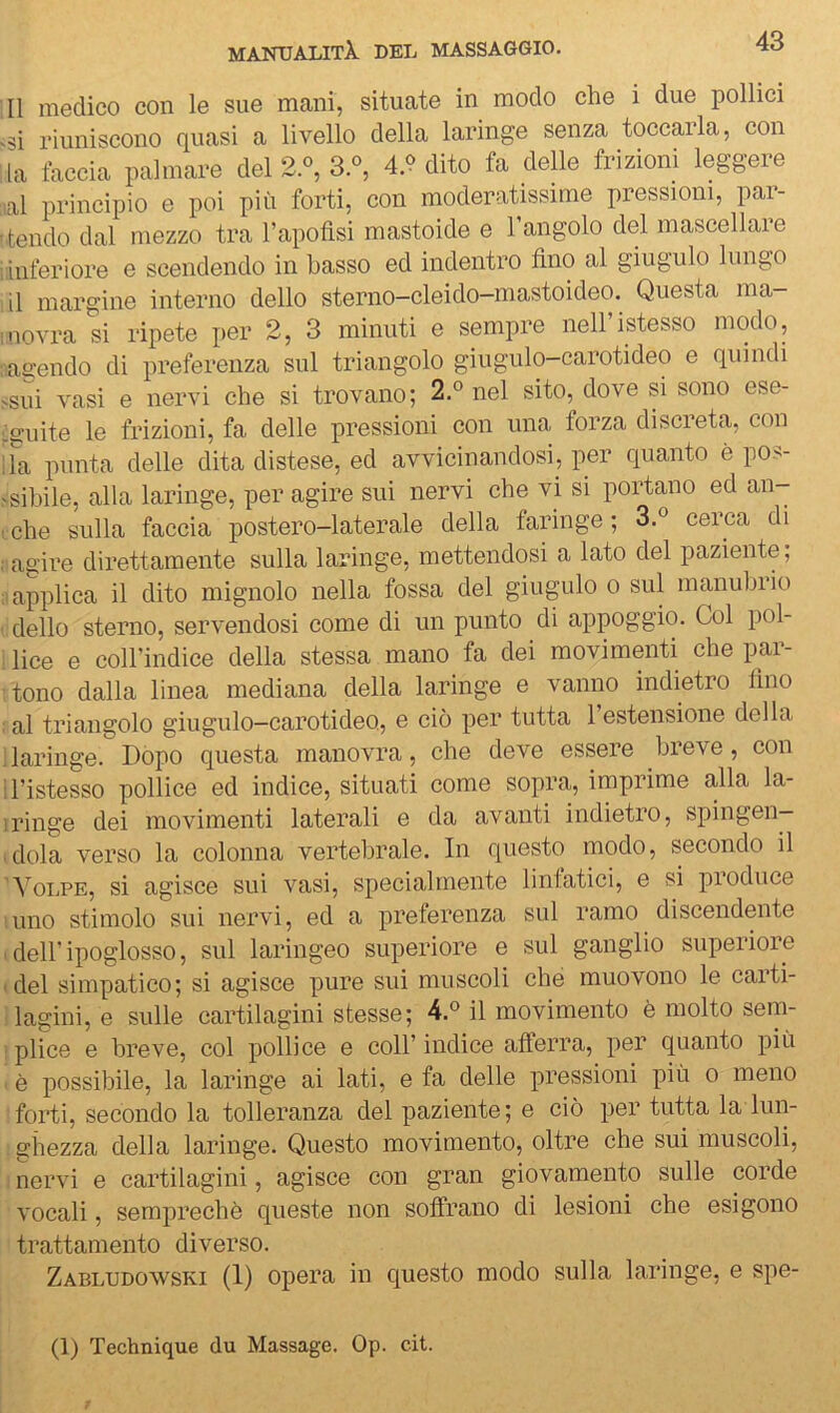 Il medico con le sue mani, situate in modo che i due pollici si riuniscono quasi a livello della laringe senza toccarla, con la taccia palmare del 2.«, 3.°, 4.9 dito fa delle frizioni leggere lal principio e poi più forti, con moderatissime pressioni, par- tendo dal mezzo tra Tapotìsi mastoide e l’angolo del mascellare inferiore e scendendo in basso ed indentro fino al giugulo lungo il margine interno dello sterno-cleido-mastoideo. Questa ma- novra si ripete per 2, 3 minuti e sempre neH’istesso modo, adendo di preferenza sul triangolo giugulo-carotideo e quindi -sui vasi e nervi che si trovano; 2.° nel sito, dove si sono ese- :2;uite le frizioni, fa delle pressioni con una forza discreta, con ;fa punta delle dita distese, ed avvicinandosi, per quanto è pos- -sihile, alla laringe, per agire sui nervi che vi si portano ed an- che sulla faccia postero-laterale della faringe ; 3.® cerca di agire direttamente sulla laringe, mettendosi a lato del paziente, I applica il dito mignolo nella fossa del giugulo o sul manubrio dello sterno, servendosi come di un punto di appoggio. Gol pol- : lice e coirindice della stessa mano fa dei movimenti che par- tono dalla linea mediana della laringe e vanno indietro lino ; al triangolo giugulo-carotideo, e ciò per tutta 1 estensione della 'laringe. Dopo questa manovra, che deve essere breve, con ristesso pollice ed indice, situati come sopra, imprime alla la- iringe dei movimenti laterali e da avanti indietro, spingen- idola verso la colonna vertebrale. In questo modo, secondo il 'Volpe, si agisce sui vasi, specialmente Untatici, e si pioduce timo stimolo sui nervi, ed a preferenza sul ramo discendente ■ deir ipoglosso, sul laringeo superiore e sul ganglio superiore (del simpatico; si agisce pure sui muscoli che muovono le carti- i lagini, e sulle cartilagini stesse; il movimento è molto sem- !plice e breve, col pollice e coll’indice afferra, per quanto più ^ è possibile, la laringe ai lati, e fa delle pressioni più o meno forti, secondo la tolleranza del paziente; e ciò per tutta la lun- : giiezza della laringe. Questo movimento, oltre che sui muscoli, I nervi e cartilagini, agisce con gran giovamento sulle corde vocali, semprechè queste non soffrano di lesioni che esigono trattamento diverso. Zabludowski (1) opera in questo modo sulla laringe, e spe- (1) Technique du Massage. Op. cit.