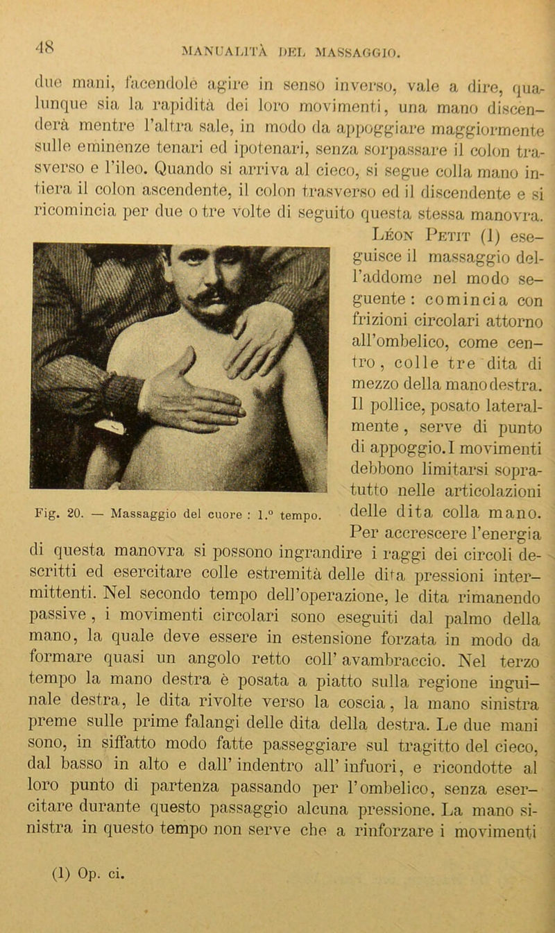 due mani, lacendule agire in senso inverso, vale a dire, qua- lunque sia la rapidità dei loro movimenti, una mano discen- derà mentre l’altra sale, in modo da appoggiare maggiormente sulle eminenze tenari ed ipotenari, senza sorpassare il colon tra- sverso e l’ileo. Quando si arriva al cieco, si segue colla mano in- tiera il colon ascendente, il colon trasverso ed il discendente e si ricomincia per due otre volte di seguito questa stessa manovra. Leon Petit (1) ese- guisce il massaggio del- l’addome nel modo se- guente ; comincia con frizioni circolari attorno all’ombelico, come cen- tro , colle tre dita di mezzo della mano destra. Il pollice, posato lateral- mente , serve di punto di appoggio. 1 movimenti debbono limitarsi sopra- tutto nelle articolazioni delle dita colla mano. Per accrescere l’energia di questa manovra si possono ingrandire i raggi dei circoli de- scritti ed esercitare colle estremità delle diia pressioni inter- mittenti. Nel secondo tempo dell’operazione, le dita rimanendo passive, i movimenti circolari sono eseguiti dal palmo della mano, la quale deve essere in estensione forzata in modo da formare quasi un angolo retto coll’avambraccio. Nel terzo tempo la mano destra è posata a piatto sulla regione ingui- nale destra, le dita rivolte verso la coscia, la mano sinistra preme sulle prime falangi delle dita della destra. Le due mani sono, in siffatto modo fatte passeggiare sul tragitto del cieco, dal basso in alto e dall’indentro all’infuori, e ricondotte al loro punto di partenza passando per l’ombelico, senza eser- citare durante questo passaggio alcuna pressione. La mano si- nistra in questo tempo non serve che a rinforzare i movimenti