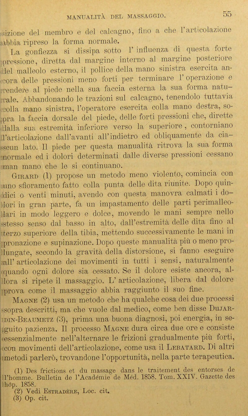 .ùzione del membro e del calcagno, fino a che 1 articolazione :abbia ripreso la forma normale. La gonfiezza si dissipa sotto 1 influenza di (]^uesta folte pressione, diretta dal margine interno al margine posteiioie del malleolo esterno, il pollice della mano sinistra esercita an- cora delle pressioni meno forti per terminare 1’ operazione e scendere al piede nella sua faccia esterna la sua forma natu— reale. Abbandonando le trazioni sul calcagno, tenendolo tuttavia ( Colla mano sinistra, l’operatore esercita colla mano destra, so- .jpra la faccia dorsale del piede, delle forti pressioni che, dirette ('dalla .sua estremità inferiore verso la superiore, contorniano irarticolazione dall’avanti all’indietro ed obliquamente da cia- isscun lato. Il piede per questa manualità ritrova la sua forma mormale ed i dolori determinati dalle diverse pressioni cessano iinan mano che le si continuano. Girard (1) propose un metodo meno violento, comincia con 1 uno sfioramento fatto colla punta delle dita riunite. Dopo quin- i.dici 0 venti minuti, avendo con questa manovra calmati i do- llori in gran parte, fa un impastamento delle parti perimalleo- llari in modo leggero e dolce, movendo le mani sempre nello ^stesso senso dal basso in alto, dall’estremità delle dita fino al rterzo superiore della tibia, mettendo successivamente le mani in jjpronazione e supinazione. Dopo queste manualità più o meno pro- li lungate, secondo la gravità della distorsione, .si fanno eseguire iiìair articolazione dei movimenti in tutti i sensi, naturalmente (quando ogni dolore sia cessato. Se il dolore esiste ancora, al- llora si ripete il massaggio. L’ articolazione, libera dal dolore iprova come il massaggio abbia raggiunto il suo fine. Magne (2) usa un metodo che ha qualche cosa dei due processi ^.sopra descritti, ma che vuole dal medico, come ben disse Dujar- Idin-Beaumetz (3), prima una buona diagnosi, poi energia, in se- ;.guito pazienza. Il processo Magne dura circa, due ore e consiste • essenzialmente nell’alternare le frizioni gradualmente più forti, icon movimenti dell’articolazione, come usa il Lebatard. Di altri I metodi parlerò, trovandone l’opportunità, nella parte terapeutica. (1) Des frictions et du massage dans le traitement des entorses de n’homme. Bulletin de l’Académie de Méd. 1858. Tom. XXIV. Gazette des ihòp. 1858. (2) Vedi Estradère, Log. cit.