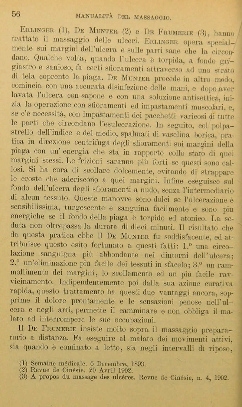 Eulinger (1), T)e Munter (2) e De Fuumeiue (2), liumio trattato il massafi:f^iu delle ulceri. Erlinger oj)ora sjiecial- niente sui margini delFulcera e sulle parti sane die la circon- dano. Qualche volta, quando l’ulcera è toiqiida, a fondo gri- giastro e sanioso, fa certi sfioramenti attraverso ad uno sfi-ato di tela coprente la piaga. De Munter procede in altro modo, comincia con una accurata disinfezione delle mani, e dojio aver lavata l’ulcera con sapone e con una soluzione antisettica, ini- zia la operazione con sfioramenti ed impastamenti muscolari, e, se c è necessità, con impastamenti dei pacchetti varicosi di tutte le parti che circondano l’esulcerazione. In seguito, col polpa- stiello dell indice e del medio, spalmati di vaselina borica, pra- tica in direzione centrifuga degli sfioramenti sui margini della piaga con un energia che sta in rapporto collo stato di quei margini stessi. Le frizioni saranno più forti se questi sono cal- losi. Si ha cura di scollare dolcemente, evitando di strappare le croste che aderiscono a quei margini. Infine eseguisce sul fondo dell ulcera degli sfioramenti a nudo, senza l’intermediario di alcun tessuto. Queste manovre sono dolci se l’ulcerazione è sensibilissima, turgescente e sanguina facilmente e sono più energiche se il fondo della piaga è torpido ed atonico. La se- duta non oltrepassa la durata di dieci minuti. Il risultato che da questa pratica ebbe il De Munter fu soddisfacente, ed at- tribuisce questo esito fortunato a questi fatti; I.° una circo- lazione sanguigna più abbondante nei dintorni dell’ulcera; 2.° un’eliminazione più facile dei tessuti in sfacelo; 3.® un ram- mollimento dei margini, lo scollamento ed un più facile rav- vicinamento. Indipendentemente poi dalla sua azione curatiA*a rapida, questo trattamento ha questi due vantaggi ancora, sop- prime il dolore prontamente e le sensazioni penose nell’ul- cera e negli arti, permette il camminare e non obbliga il ma- lato ad interrompere le sue occupazioni. Il De Frumerie insiste molto sopra il massaggio prepara- torio a distanza. Fa eseguire al malato dei movimenti attivi, sia quando è confinato a letto, sia negli intervalli di riposo. (D Semaine medicale. 6 Decembre, 1893. (2) Revue de Cinésie. 20 Avril 1902. (3) A propos du massage des ulcéres. Revue de Cinésie, n. 4, 1902.