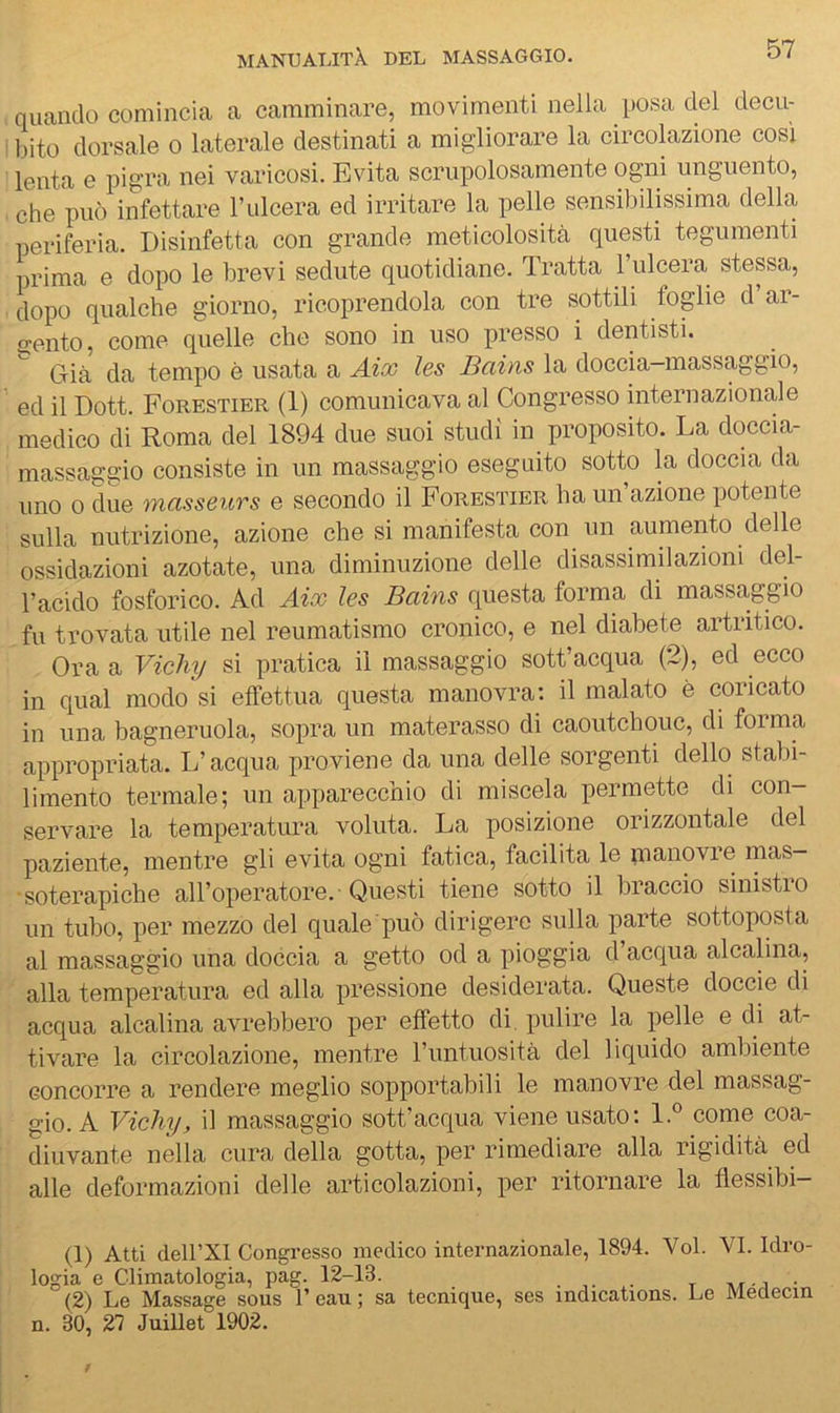 quando comincia a camminare, movimenti nella posa del decu- bito dorsale o laterale destinati a migliorare la circolazione così lenta e pigra nei varicosi. Evita scrupolosamente ogni unguento, che può infettare l’ulcera ed irritare la pelle sensibilissima della periferia. Disinfetta con grande meticolosità questi tegumenti iirima e dopo le brevi sedute quotidiane. Tratta l’ulcera stessa, dopo qualche giorno, ricoprendola con tre sottili foglie d’ar- 2:ento, come quelle che sono in uso presso i dentisti. Già da tempo è usata a Aix les Bains la doccia-massaggio, ed il Dott. Forestier (1) comunicava al Congresso internazionale medico di Roma del 1894 due suoi studi in proposito. La doccia- massaggio consiste in un massaggio eseguito sotto la doccia da uno 0 due masseurs e secondo il Forestier ha un’azione potente sulla nutrizione, azione che si manifesta con un aumento delle ossidazioni azotate, una diminuzione delle disassimilazioni del- l’acido fosforico. Ad Aix les Bains questa forma di massaggio fu trovata utile nel reumatismo cronico, e nel diabete artritico. Ora a Vichy si pratica il massaggio sott’acqua (2), ed ecco in qual modo si effettua questa manovra: il malato è coricato in una bagneruola, sopra un materasso di caoutchouc, di forma appropriata. L’acqua proviene da una delle sorgenti dello stabi- limento termale; un apparecchio di miscela permette di con- servare la temperatura voluta. La posizione orizzontale del paziente, mentre gli evita ogni fatica, facilita le pianovre mas- soterapiche all’operatore.' Questi tiene sotto il braccio sinistio un tubo, per mezzo del quale può dirigere sulla parte sottoposta al massaggio una doccia a getto od a pioggia d acqua alcalina, alla temperatura ed alla pressione desiderata. Queste doccie di acqua alcalina avrebbero per effetto di. pulire la pelle e di at- tivare la circolazione, mentre runtuosità del liquido ambiente concorre a rendere meglio sopportabili le manovre del massag- gio. A Vichy, il massaggio sott’acqua viene usato; 1.® come coa- diuvante nella cura della gotta, per rimediare alla rigidità ed alle deformazioni delle articolazioni, per ritornare la flessibi- (1) Atti deirXI Congresso medico internazionale, 1894. Voi. VI. Idro- logia e Climatologia, pag. 12-13. . ,. .. t -.i ■ (2) Le Massage sous 1’ eau ; sa tecniqiie, ses indications. Le Meoecin n. 30, 27 Juillet 1902.