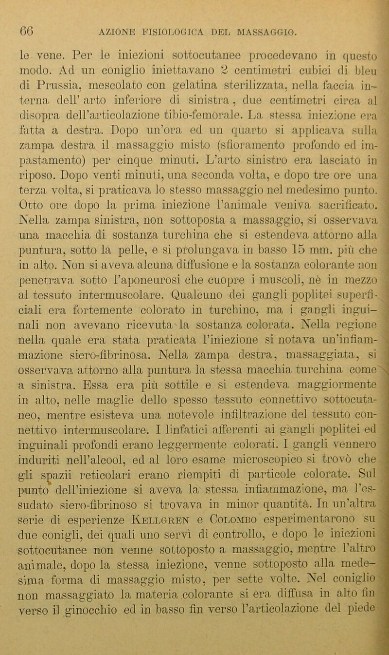 le vene. Per le iniezioni sottocutanee procedevano in questo modo. Ad un coniglio iniettavano 2 centimetri cubici di bleu di Prussia, mescolato con gelatina sterilizzata, nella faccia in- terna deir arto inferiore di sinistra, duo centimetri circa al disopra deH’articolazione tilno-femòrale. La stessa iniezione era latta a destra. Dopo un’ora ed un quarto si applicava sulla zampa destra il massaggio misto (stìoramento profondo ed im- pastamento) per cinque minuti. L’arto sinistro era lasciato in riposo. Dopo venti minuti, una seconda volta, e dopo tre ore una terza volta, si praticava lo stesso massaggio nel medesimo ininto. Otto ore dopo la prima iniezione l’animale veniva sacrificato. Nella zampa sinistra, non sottoposta a massaggio, si osservava una macchia di sostanza turchina che si estendeva attorno alla puntura, sotto la pelle, e si prolungava in basso 15 mm. più che in alto. Non si aveva alcuna diffusione e la sostanza colorante non penetrava sotto l’aponeurosi che cuopre i muscoli, nè in mezzo al tessuto intermuscolare. Qualcuno dei gangli poplitei superfì- i ciali era fortemente colorato in turchino, ma i gangli ingui- 1 nali non avevano ricevuta la sostanza colorata. Nella regione nella quale era stata praticata l’iniezione si notava un’infìam- < inazione siero-fibrinosa. Nella zampa destra, massaggiata, si osservava attorno alla puntura la stessa macchia turchina come a a sinistra. Essa era più sottile e si estendeva maggiormente ' in alto, nelle maglie dello spesso tessuto connettivo sottocuta- . neo, mentre esisteva una notevole infiltrazione del tessuto con- ; nettivo intermuscolare. I linfatici afferenti ai gangli poplitei ed ■ inguinali profondi erano leggermente colorati. I gangli vennero induriti nell’alcool, ed al loro esame microscopico si trovò che : gli s^azii reticolari erano riempiti di particoie colorate. Sul punto deil’iniezione si aveva la stessa infiammazione, ma i'es- sudato siero-fibrinoso si trovava in minor quantità. In un’aitra serie di esperienze Kellgren e Colombo esperimentarono su ; due conigli, dei quali uno servì di controllo, e dopo le iniezioni ■ sottocutanee non venne sottoposto a massaggio, mentre l’altro , animale, dopo la stessa iniezione, venne sottoposto alla mede- • sima forma di massaggio misto, per sette volte. Nel coniglio non massaggiato la materia .colorante si era diffusa in alto fin ■ verso il ginocchio ed in basso fin verso l’articolazione del piede j