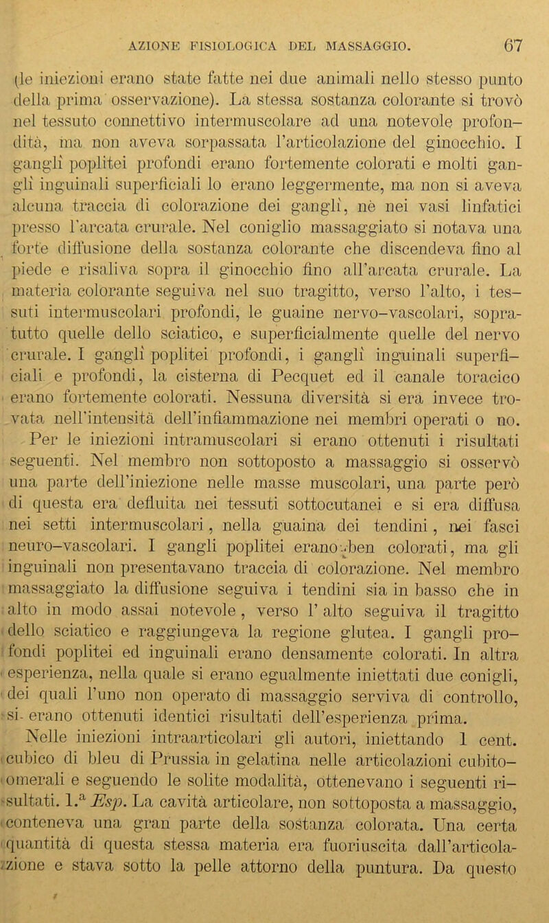 (le iniezioni erano state fatte nei due animali nello stesso punto (.Iella prima osservazione). La stessa sostanza colorante si trovò nel tessuto connettivo intermuscolare ad una notevole profon- dità, ma non aveva sorpassata l’articolazione del ginocchio. I gangli poplitei profondi erano fortemente colorati e molti gan- gli inguinali superficiali lo erano leggermente, ma non si aveva alcuna traccia di colorazione dei gangli, nè nei vasi linfatici presso l'arcata crurale. Nel coniglio massaggiato si notava una forte dilìusione della sostanza colorante che discendeva fino al piede e risaliva sopra il ginocchio fino all'arcata crurale. La materia colorante seguiva nel suo tragitto, verso l’alto, i tes- suti intermuscolari profondi, le guaine nervo-vascolari, sopra- tutto quelle dello sciatico, e superficialmente quelle del nervo crurale. I gangli poplitei profondi, i gangli inguinali superfi- ciali e profondi, la cisterna di Pecquet ed il canale toracico erano fortemente colorati. Nessuna diversità si era invece tro- vata neH'intensità deH’infiammazione nei membri operati o no. Per le iniezioni intramuscolari si erano ottenuti i risultati seguenti. Nel membro non sottoposto a massaggio si osservò una parte dell’iniezione nelle masse muscolari, una parte però ‘ di questa era defluita nei tessuti sottocutanei e si era diffusa ; nei setti intermuscolari, nella guaina dei tendini, nei fasci 'neuro-vascolari. I gangli poplitei erano-ben colorati, ma gli ' inguinali non presentavano traccia di colorazione. Nel membro I massaggiato la diffusione seguiva i tendini sia in basso che in alto in modo assai notevole, verso l’alto seguiva il tragitto dello sciatico e raggiungeva la regione glutea. I gangli pro- fondi poplitei ed inguinali erano densamente colorati. In altra esperienza, nella quale si erano egualmente iniettati due conigli, dei quali l’uno non operato di massaggio serviva di controllo, si- erano ottenuti identici risultati dell’esperienza prima. Nelle iniezioni intraarticolari gli autori, iniettando 1 cent, cubico di bleu di Prussia in gelatina nelle articolazioni cubito- omerali e seguendo le solite modalità, ottenevano i seguenti ri- sultati. Esp. La cavità articolare, non sottoposta a massaggio, conteneva una gran parte della sostanza colorata. Una certa quantità di questa stessa materia era fuoriuscita dall’articola- zione e stava sotto la pelle attorno della puntura. Da questo