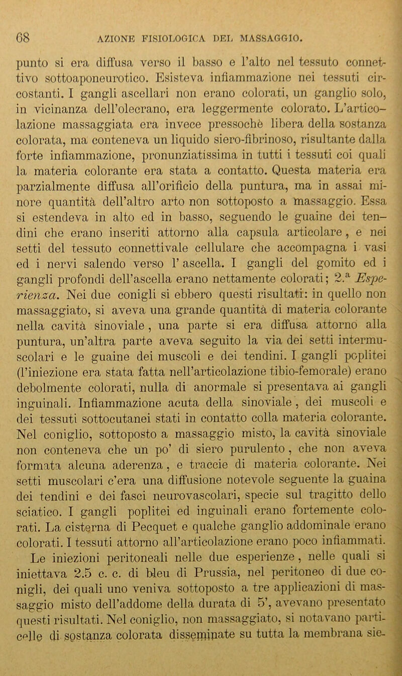 punto si era diffusa verso il basso e l’alto nel tessuto connet- tivo sottoaponeurotico. Esisteva infiammazione nei tessuti cir- costanti. I gangli ascellari non erano colorati, un ganglio solo, in vicinanza dell’olecrano, era leggermente colorato. L’artico- lazione massaggiata era invece pressoché libera della sostanza colorata, ma conteneva un liquido siero-fibrinoso, risultante dalla forte infiammazione, pronunziatissima in tutti i tessuti coi quali la materia colorante era stata a contatto. Questa materia era parzialmente diffusa all’orificio della puntura, ma in assai mi- nore quantità dell’altro arto non sottoposto a massaggio. Essa si estendeva in alto ed in basso, seguendo le guaine dei ten- dini che erano inseriti attorno alla capsula articolare, e nei setti del tessuto connettivale cellulare che accompagna i vasi ed i nervi salendo verso 1’ ascella. I gangli del gomito ed i gangli profondi dell’ascella erano nettamente colorati ; 2.^ Espe- rienza. Nei due conigli si ebbero questi risultati: in quello non massaggiato, si aveva una grande quantità di materia colorante nella cavità sinoviale, una parte si era diffusa attorno alla puntura, un’altra parte aveva seguito la via dei setti intermu- scolari e le guaine dei muscoli e dei tendini. I gangli poplitei (l’iniezione era stata fatta nell’articolazione tibio-femorale) erano debolmente colorati, nulla di anormale si presentava ai gangli inguinali. Infiammazione acuta della sinoviale, dei muscoli e dei tessuti sottocutanei stati in contatto colla materia colorante. Nel coniglio, sottoposto a massaggio misto, la cavità sinoviale non conteneva che un po’ di siero purulento, che non aveva formata alcuna aderenza, e traccie di materia colorante. Nei setti muscolari c’era una diffusione notevole seguente la guaina dei tendini e dei fasci neurovascolari, specie sul tragitto dello sciatico. I gangli poplitei ed inguinali erano fortemente colo- rati. La cisterna di Pecquet e qualche ganglio addominale erano colorati. I tessuti attorno all’articolazione erano poco infiammati. Le iniezioni peritoneali nelle due esperienze, nelle quali si iniettava 2.5 c. c. di bleu di Prussia, nel peritoneo di due co- nigli, dei quali uno veniva sottoposto a tre applicazioni di mas- saggio misto dell’addome della durata di 5’, avevano presentato questi risultati. Nel coniglio, non massaggiato, si notavano parti- cf‘]le di sostanza colorata disseminate su tutta la membrana sie-