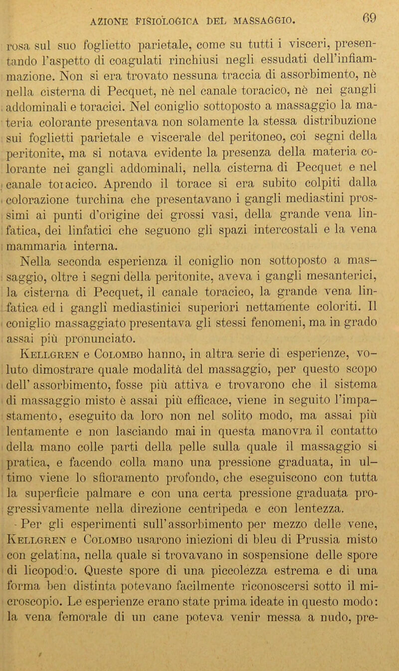 rosa sul suo Ibglietto parietale, come su tutti i visceri, presen- tando l’aspetto di coagulati rinchiusi negli essudati deirinfìam- mazione. fson si era trovato nessuna traccia di assorbimento, nè nella cisterna di Pecquet, nè nel canale toracico, nè nei gangli addominali e toracici. Nel coniglio sottoposto a massaggio la ma- teria colorante presentava non solamente la stessa distribuzione sui foglietti parietale e viscerale del peritoneo, coi segni della peritonite, ma si notava evidente la presenza della materia co- lorante nei gangli addominali, nella cisterna di Pecquet e nel canale tot acico. Aprendo il torace si era subito colpiti dalla ( colorazione turchina che presentavano i gangli mediastini pros- simi ai punti d’origine dei grossi vasi, della grande vena lin- fatica, dei linfatici che seguono gli spazi intercostali e la vena mammaria interna. Nella seconda esperienza il coniglio non sottoposto a mas- saggio, oltre i segni dèlia peritonite, aveva i gangli mesanterici, la cisterna di Pecquet, il canale toracico, la grande vena lin- fatica ed i gangli mediastinici superiori nettamente coloriti. Il coniglio massaggiato presentava gli stessi fenomeni, ma in grado assai più pronunciato. Kellgren e Colombo hanno, in altra serie di esperienze, vo- luto dimostrare quale modalità del massaggio, per questo scopo deir assorbimento, fosse più attiva e trovarono che il sistema di massaggio misto è assai più efficace, viene in seguito l’impa- stamento, eseguito da loro non nel solito modo, ma assai più lentamente e non lasciando mai in questa manovra il contatto della mano colle parti della pelle sulla quale il massaggio si pratica, e facendo colla mano una pressione graduata, in ul- timo viene lo sfioramento profondo, che eseguiscono con tutta la superficie palmare e con una certa pressione graduata pro- gressivamente nella direzione centripeda e con lentezza. -Per gli esperimenti sull’assorbimento per mezzo delle vene, Kellgren e Colombo usarono iniezioni di bleu di Prussia misto con gelatina, nella quale si trovavano in sospensione delle spore di licopodio. Queste spore di una piccolezza estrema e di una forma ben distinta potevano facilmente l'iconoscersi sotto il mi- croscopio. Le esperienze erano state prima ideate in questo modo: la vena femorale di un cane poteva venir messa a nudo, pre-