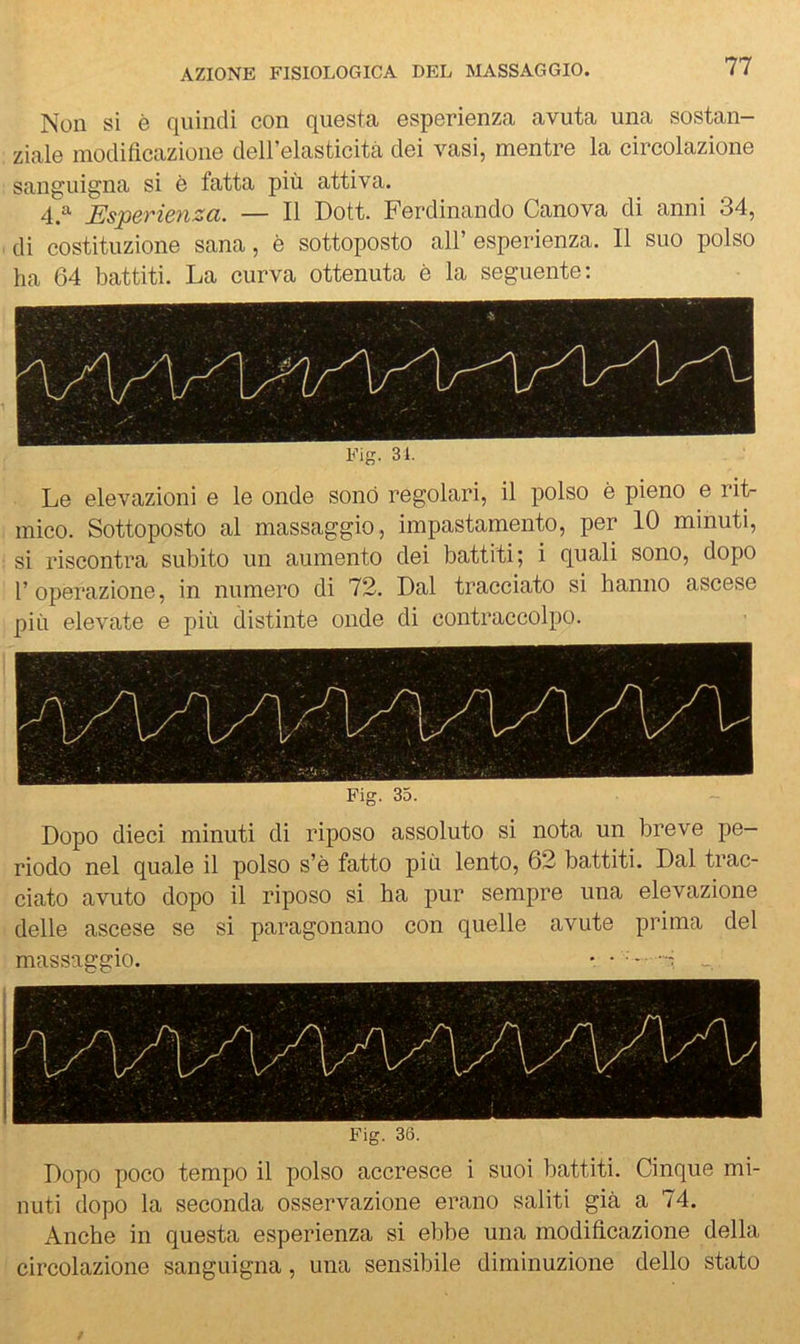 Non si è quindi con questa esperienza avuta una sostan- ziale modificazione deirelasticitii dei vasi, mentre la circolazione sanguigna si è fatta più attiva. 4.^ Esperieìiza. — Il Dott. Ferdinando Canova di anni 34, di costituzione sana, è sottoposto all’esperienza. 11 suo polso ha 64 battiti. La curva ottenuta è la seguente: Fig. 31. Le elevazioni e le onde sonò regolari, il polso è pieno e riL mico. Sottoposto al massaggio, impastamento, per 10 minuti, si riscontra subito un aumento dei battiti; i quali sono, dopo r operazione, in numero di 72. Dal tracciato si hanno ascese più elevate e più distinte onde di contraccolpo. Fig. 35. Dopo dieci minuti di riposo assoluto si nota un breve pe riodo nel quale il polso s’è fatto più lento, 62 battiti. Dal trac- ciato avuto dopo il riposo si ha pur sempre una elevazione delie ascese se si paragonano con quelle avute prima del massaggio. . . ^. -- _ Fig. 36. Dopo poco tempo il polso accresce i suoi battiti. Cinque mi- nuti dopo la seconda osservazione erano saliti già a 74. Anche in questa esperienza si ebbe una modificazione della circolazione sanguigna, una sensibile diminuzione dello stato