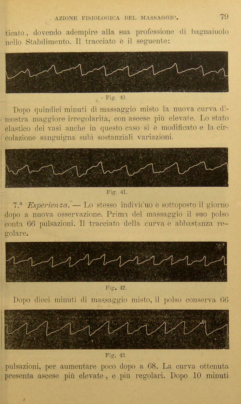 ticato, dovendo adempire alla sua professione di bagnaiuolo nello Stabilimento. Il tracciato è il seguente; - Fig. -10. Dopo quindici minuti di massaggio misto la nuova curva d:- mostra maggiore irregolarità, con n.scese più elevate. Lo stato elastico dei vasi anche in questo caso si è modificato e la cir- colazione sanguigna sidà sostanziali variazioni. Fig. 41. 7.^ Esperienza?— Lo stesso individuo è sottoposto il giorno dopo a nuova osservazione. Prima del massaggio il suo polso conta 06 pulsazioni. Il tracciato della curva è alibastanza re- golare. Fig. 42. Dopo dieci minuti di massaggio misto, il polso con.serva 00 Fig. 43. pulsazioni, per aumentare poco dopo a 68. La curva ottenuta presenta ascese più elevate, e più regolari. Dopo 10 minuti