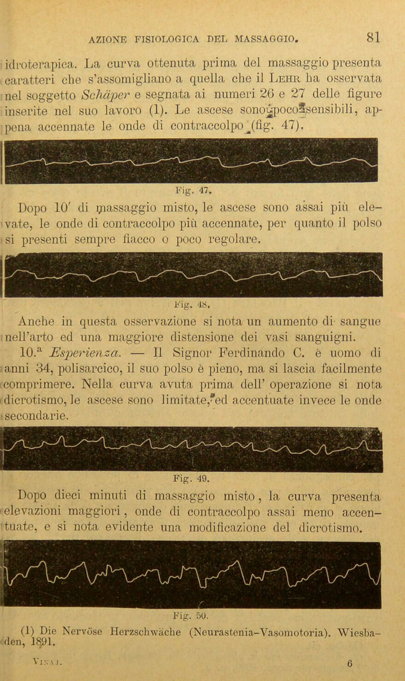 idroterapica. La curva ottenuta prima del massaggio presenta caratteri che s’assomigliano a quella che il Lehr ha osservata nel soggetto Schàper e segnata ai numeri 20 e 27 delle figure inserite nel suo lavoro (1), Le ascese sono^iocoSsensibili, ap- pena accennate le onde di contraccolpo^(fig. 47). Fig. 47. Dopo 10' di ijiassaggio misto, le ascese sono assai più ele- vate, le onde di contraccolpo più accennate, per quanto il polso si presenti sempre fiacco o poco regolare. Fig. 48. Anche in questa osservazione si nota un aumento di- sangue nell’arto ed una maggiore distensione dei vasi sanguigni. 10.‘'^ Esperienza. — 11 Signor Ferdinando C. è uomo di ; anni 34, polisarcico, il suo polso è pieno, ma si lascia facilmente I comprimere. Nella curva avuta prima dell’ operazione si nota I dicrotismo, le ascese sono limitate,*ed accentuate invece le onde ■secondarie. Fig. 49. Dopo dieci minuti di massaggio misto, la curva presenta I elevazioni maggiori, onde di contraccolpo assai meno accen- 'tuate, e si nota evidente una modificazione del dicrotismo. Fig. 50. (1) Die Nervose Herzschwàche (Neurastenia-Vasomotoria). Wiesba- :4en, Vj'. A I. 6