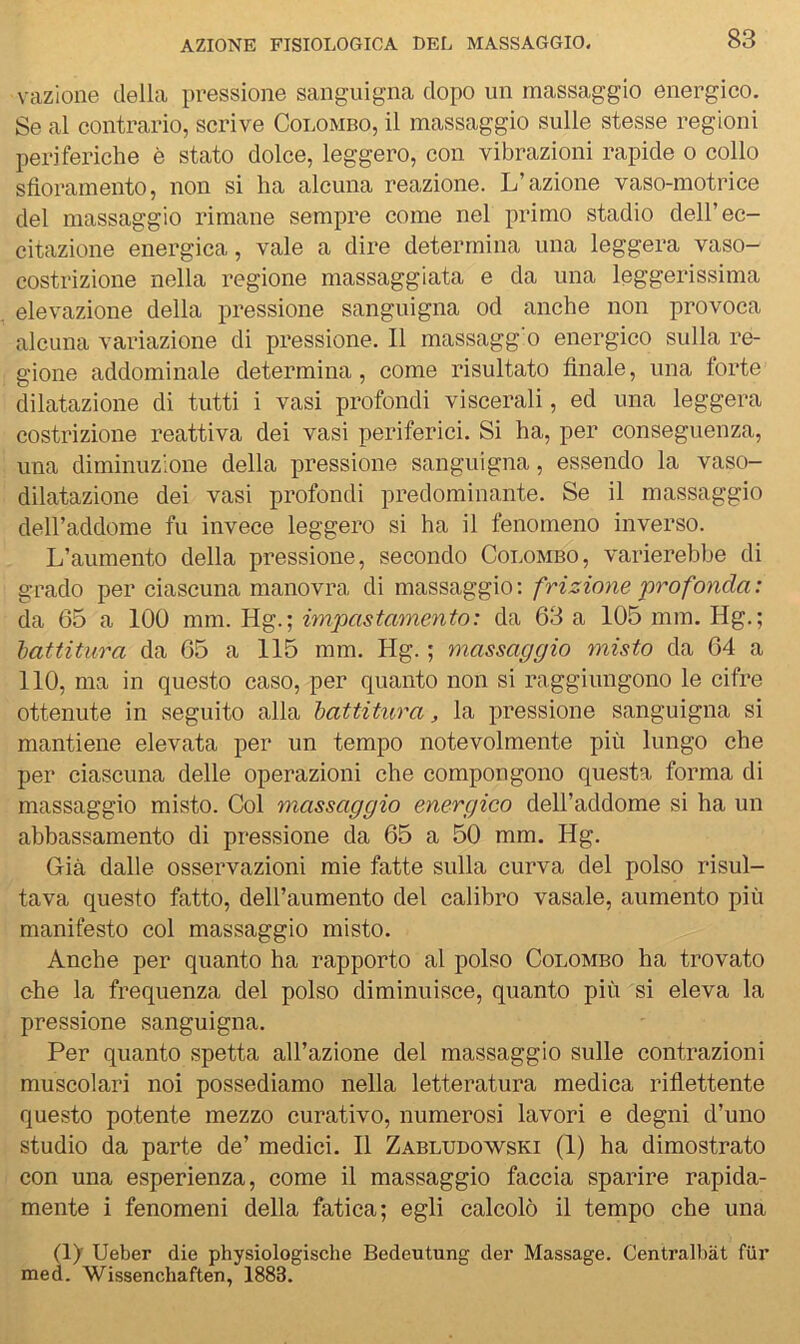 vazione della pressione sanguigna dopo un massaggio energico. Se al contrario, scrive Colombo, il massaggio sulle stesse regioni periferiche è stato dolce, leggero, con vibrazioni rapide o collo sfioramento, non si ha alcuna reazione. L’azione vaso-motrice del massaggio rimane sempre come nel primo stadio dell’ec- citazione energica, vale a dire determina una leggera vaso- costrizione nella regione massaggiata e da una leggerissima elevazione della pressione sanguigna od anche non provoca alcuna variazione di pressione. Il massagg’o energico sulla re- gione addominale determina, come risultato finale, una forte dilatazione di tutti i vasi profondi viscerali, ed una leggera costrizione reattiva dei vasi periferici. Si ha, per conseguenza, una diminuzione della pressione sanguigna, essendo la vaso- dilatazione dei vasi profondi predominante. Se il massaggio deH’addome fu invece leggero si ha il fenomeno inverso. L’aumento della pressione, secondo Colombo, varierebbe di grado per ciascuna manovra di massaggio: frizione 'profonda: da 65 a 100 mm. Hg.; itnpastamento: da 63 a 105 mm. Hg.; hattitura da 65 a 115 mm. Hg. ; massaggio misto da 64 a 110, ma in questo caso, per quanto non si raggiungono le cifre ottenute in seguito alla hattitura, la pressione sanguigna si mantiene elevata per un tempo notevolmente più lungo che per ciascuna delle operazioni che compongono questa forma di massaggio misto. Col massaggio energico dell’addome si ha un abbassamento di pressione da 65 a 50 mm. Hg. Già dalle osservazioni mie fatte sulla curva del polso risul- tava questo fatto, dell’aumento del calibro vasaio, aumento più manifesto col massaggio misto. Anche per quanto ha rapporto al polso Colombo ha trovato che la frequenza del polso diminuisce, quanto più si eleva la pressione sanguigna. Per quanto spetta all’azione del massaggio sulle contrazioni muscolari noi possediamo nella letteratura medica riflettente questo potente mezzo curativo, numerosi lavori e degni d’uno studio da parte de’ medici. Il Zabludowski (1) ha dimostrato con una esperienza, come il massaggio faccia sparire rapida- mente i fenomeni della fatica; egli calcolò il tempo che una (ly Ueber die physiologische Bedeutung der Massage. Centralbàt fiir med. Wissenchaften, 1883.