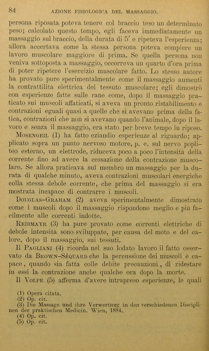 persona riposata poteva tenere col braccio teso un determinato jieso; calcolato questo tempo, egli faceva immediatamente un massaggio sul braccio, della durata di 5' e ripeteva l’esperienza; allora accertava come la stessa persona poteva compiere un lavoro muscolare maggiore di prima. Se quella persona non veniva sottoposta a massaggio, occorreva un quarto d’ora prima di poter ripetere l’esercizio muscolare fatto. Lo stesso autore ha provato pure sperimentalmente come il massaggio aumenti la contrattilità elettrica del tessuto muscolare; egli dimostrò con esperienze fatte sulle rane come, dopo il massaggio pra- ticato sui muscoli affaticati, si aveva un pronto ristabilimento e contrazioni eguali quasi a quelle che si avevano prima della fa- tica, contrazioni che non si avevano quando l’animale, dopo il la- voro e senza il massaggio, era stato per breve tempo in riposo. Mosengeil (1) ha fatto eziandio esperienze al riguardo; ap- plicato sopra un punto nervoso motore, p. e. sul nervo popli- teo esterno, un elettrodo, riduceva poco a poco l’intensità della corrente fino ad avere la cessazione della contrazione musco- lare. Se allora praticava sul membro un massaggio per la du- rata di qualche minuto, aveva contrazioni muscolari energiche colla stessa debole corrente, che prima del massaggio si era mostrata incapace di contrarre i muscoli. Douglas-Graham (2) aveva sperimentalmente dimostrato come i muscoli dopo il massaggio rispondono meglio e più fa- cilmente alle correnti indotte. Reibmayr (3) ha pure provato come correnti elettriche di debole intensità sono sviluppate, per causa del moto e del ca- lore, dopo il massaggio, sui tessuti. Il Pagliani (4) ricorda nel suo lodato lavoro il fatto osser- vato da Brown-Sèquard che la percussione dei muscoli è ca- pace , quando sia fatta colle debite precauzioni, di ridestare in essi la contrazione anche qualche ora dopo la morte. . Il Volpe (5) afferma d’avere intrapreso esperienze^ le quali (!) Opera citata. (2) Op. cit. (3) Die Massage und ihre Verwertung in den verseliiedenen Discipli nen der praktischen Medicin. Wien, 1884. (4) Op. cit. (5) Op. cit.