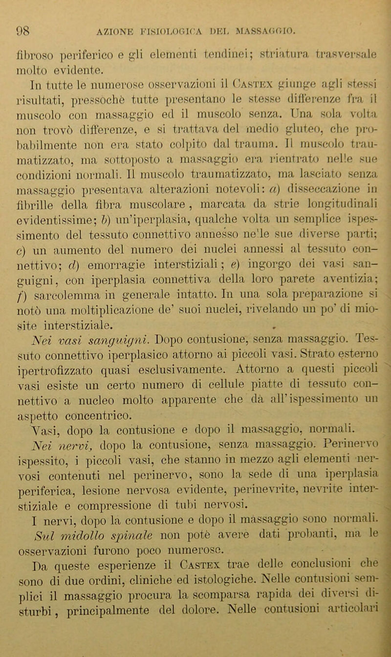 lìhroso periferico e gli elementi tendinei; striatnra trasversale molto evidente. In tutte le numerose osservazioni il Castex giunge agli stessi risultati, pressoché tutte presentano le stesse diflérenze fra il muscolo con massaggio ed il muscolo senza. Una sola volta non trovò diflérenze, e si trattava del medio gluteo, che jiro- babilmente non era stato col])ito dal trauma. Il muscolo trau- matizzato, ma sottojiosto a massaggio era rientrato nelle sue condizioni normali. Il muscolo traumatizzato, ma lasciato senza massaggio presentava alterazioni notevoli; <r<) disseccazione in flbrille della fibra muscolare , marcata da strie longitudinali evidentissime; h) nn’iperplasia, qualche volta un semplice ispes- simento del tessuto connettivo annesso ne'le sue diverse parti; c) un aumento del numero dei nuclei annessi al tessuto con- nettivo; d) emorragie interstiziali; é) ingorgo dei vasi san- guigni, con iperplasia connettiva della loro parete aventizia; f) sarcolemma in generale intatto. In una sola preparazione si notò una moltiplicazione de’ suoi nuclei, rivelando un po’ di mio- site interstiziale. Nei vasi sanguigni. Dopo contusione, senza massaggio. Tes- suto connettivo iperplasico attorno ai piccoli vasi. Strato esterno ipertrofizzato quasi esclusivamente. Attorno a questi piccoli vasi esiste un certo numero di cellule piatte di tessuto con- nettivo a nucleo molto apparente che dà all’ispessimento un aspetto concentrico. Vasi, dopo la contusione e dopo il massaggio, normali. Nei nervi, dopo la contusione, senza massaggio. Perinervo ispessito, i piccoli vasi, che stanno in mezzo agli elementi ner- vosi contenuti nel perinervo, sono la sede di una ipeiqflasia periferica, lesione nervosa evidente, perinevrite, nevrite inter- stiziale e compressione di tubi nervosi. I nervi, dopo la contusione e dopo il massaggio sono normali. iiul midollo spinale non potè avere dati probanti, nia le osservazioni furono poco numerose. Da queste esperienze il Castex trae delle conclusioni che sono di due ordini, cliniche ed istologiche. Nelle contusioni sem- plici il massaggio procura la scomparsa rapida dei diversi di- sturbi , principalmente del dolore. Nelle contusioni articolari