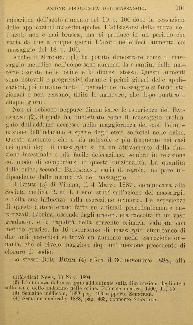 ininazione deirazoto aumenta del 10 p. 100 dopo la cessazione delle applicazioni nmssoterapiehe. L’abbassarsi della curva del- r azoto non è mai brusca, ma si produce in un periodo che varia da due a cinque giorni. L’azoto nelle feci aumenta col massaggio del 18 p. 100. Anche il Mitchell (1) ha potuto dimostrare come il mas- saggio metodico nell’uomo sano aumenti la quantità delle ma- terie azotate nelle orine e la diuresi stessa. Questi aumenti sono notevoli e progressivi durante i primi giorni delle appli- cazioni, poi durante tutto il periodo del massaggio si fanno sta- zionari e non cessano, finite le manovre, che dopo quattro o cinque giorni. Non si debbono neppure dimenticare le esperienze del Bac- cARANi (2), il quale ha dimostrato come il massaggio prolun- gato deU’addome accresce nella maggioranza dei casi l’elimi- nazione deH’indacano e specie degli eteri solforici nelle orine. Questo aumento , che è più notevole e più frequente nei casi nei quali dopo il massaggio si ha un attivamento della fun- zione intestinale e più facile defecazione, sembra in relazione col modo di comportarsi di questa funzionalità. La quantità delle orine, secondo Baccarani, varia di regola, ma pare in- dipendente dalle manualità del massaggio. Il Bumm (3) di Vienna, il 4 Marzo 1887, comunicava alla Società medica R. ed I. i suoi studi sull’azione del massaggio e della sua influenza sulla escrezione orinaria. Le esperienze di questo autore erano fatte su animali precedentemente cu- rarizzati. L’orina, uscendo dagli ureteri, era raccolta in un vaso graduato , e la rapidità della corrente orinaria valutata con metodo grafico. In 16 esperienze di massaggio simultaneo di due arti posteriori si trovò un aumento nella escrezione ori- naria, che si rivelò maggiore dopo un’ iniezione precedente di cloruro di sodio. Lo stesso Dott. Bumm (4) riferì il 30 novembre 1888, alla (1) Meclical News, 10 Nov. 1894. (2) L’influenza del massaggio addominale sulla diminuzione degli eteri solforici e dello indacano nelle orine. Riforma medica, 1900, 11, 95. 13) Semaine medicale, 1888 pag. 463 rapporto Schnirer. (4) Semaine medicale, 1888, pag. 463, rapporto Schnirer.