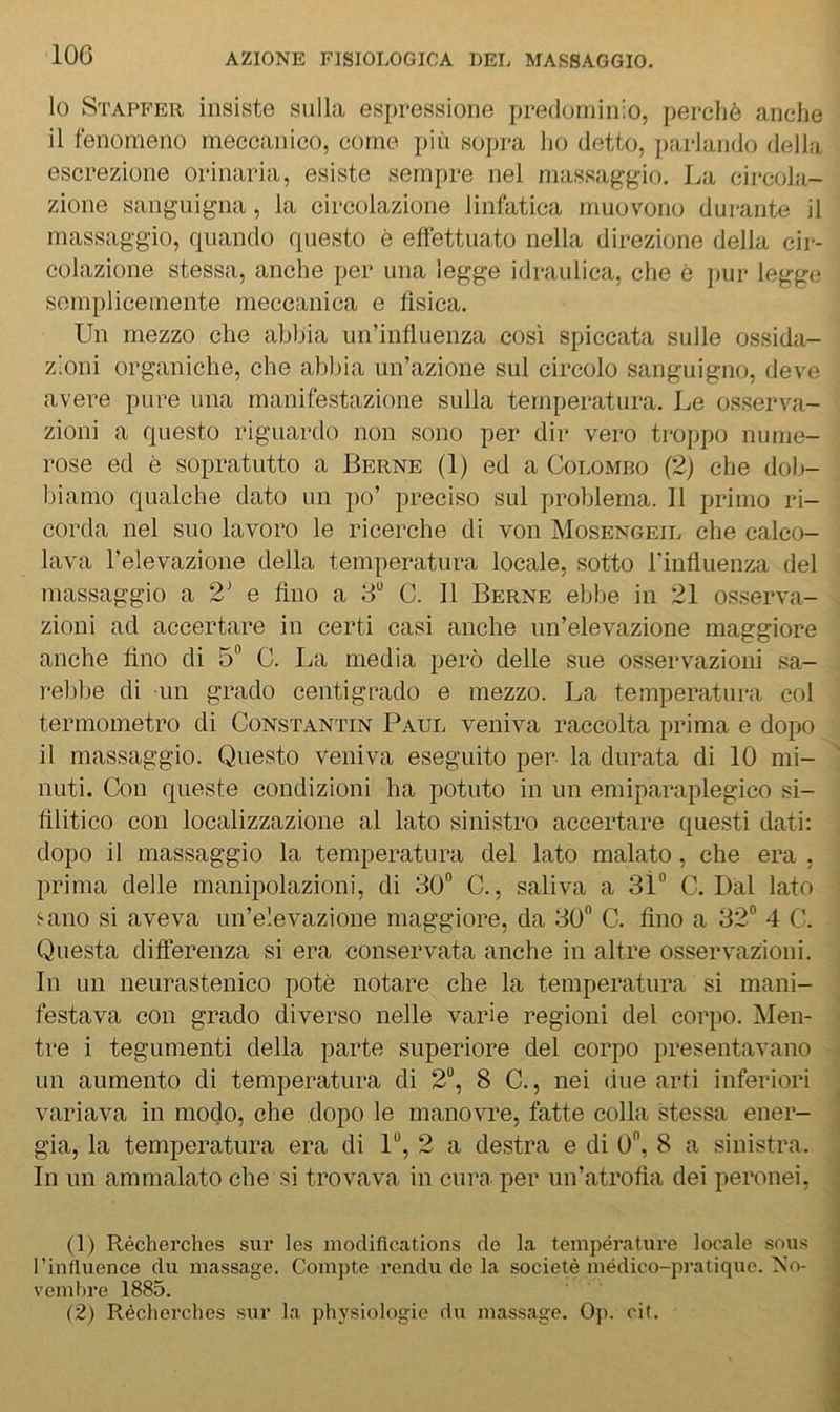 10 Stapfer insiste sulla espressione predominio, perchè anche 11 fenomeno meccanico, come più sojira lio detto, parlando della escrezione orinaria, esiste sempre nel massaggio. La circola- zione sanguigna, la circolazione linfatica muovono durante il massaggio, quando questo è elièttuato nella direzione della cir- colazione stessa, anche per una legge idraulica, che è pur legge semplicemente meccanica e fìsica. Un mezzo che abbia un’influenza così spiccata sulle ossida- zioni organiche, che abbia un’azione sul circolo sanguigno, deve avere pure una manifestazione sulla temperatura. Le osserva- zioni a questo riguardo non sono per dir vero troppo nume- rose ed è sopratutto a Berne (1) ed a Colomdo (2) che dob- Ifìamo qualche dato un po’ preciso sul problema. 11 primo ri- corda nel suo lavoro le ricerche di von Mosengeil che calco- lava l’elevazione della temperatura locale, sotto rinfluenza del massaggio a 2’ e fino a 3“ C. 11 Berne ebbe in 21 osserva- zioni ad accertare in certi casi anche un’elevazione maggiore anche fìno di 5 C. La media però delle sue osservazioni sa- rebbe di un grado centigrado e mezzo. La temperatura col termometro di Constantin Paul veniva raccolta prima e dopo il massaggio. Questo veniva eseguito per la durata di 10 mi- nuti. Con queste condizioni ha potuto in un emiparaplegico si- fìlitico con localizzazione al lato sinistro accertare questi dati: dopo il massaggio la temperatura del lato malato, che era , prima delle manipolazioni, di 30“ C., saliva a 3Ì“ C. Dal lato i-ano si aveva un’elevazione maggiore, da 30 C. fìno a 32“ 4 C. Questa differenza si era conservata anche in altre osservazioni. In un neurastenico potè notare che la temperatura si mani- festava con grado diverso nelle varie regioni del corpo. Men- tre i tegumenti della parte superiore del corpo presentavano un aumento di temperatura di 2“, 8 C., nei due arti inferiori variava in modo, che dopo le manovre, fatte colla stessa ener- gia, la temperatura era di 1“, 2 a destra e di 0“, 8 a sinistra. In un ammalato che si trovava in cura per un’atrofìa dei peronei. (1) Récherches siir les modifications de la température locale .sous l’influence du massage. Compie rendii de la societè médico-pratiquc. No- veml)i'e 1885. (2) Récherches sur la physiologie du massage. Op. cit.