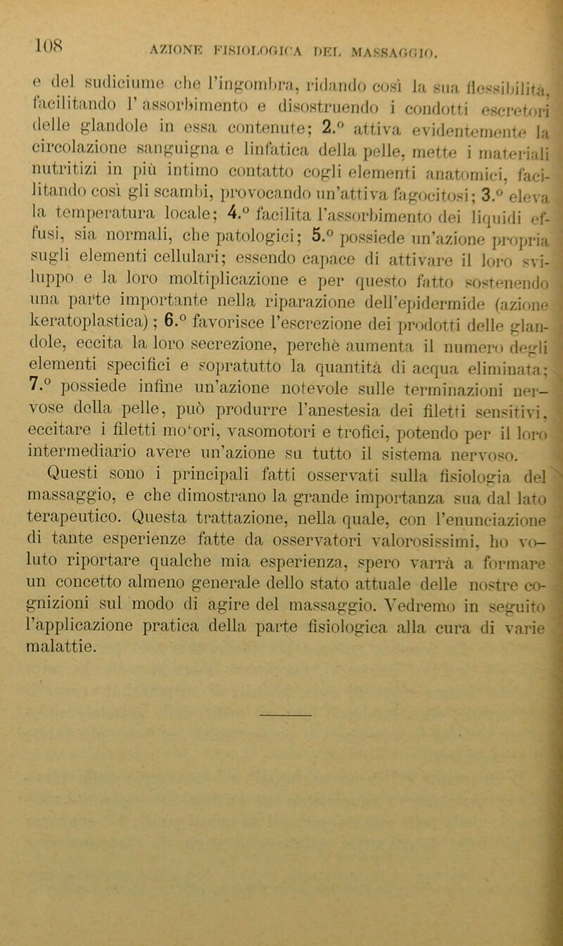 AZIONE EJSioi,nr;u A dei, massaooio. e (lei siuliciiimo che riii^onihra, ridaiido così la sua liessiliililà, lacilitando 1’ assorldmento e disostruendo i condotti escretori delle glandole in essa contenute; 2.» attiva evidentemente la circolazione sang'in^na e linfatica della pelle, inette i materiali nutritizi in j)iù intimo contatto coj;li elementi anatomici, faci- litando così gli scambi, provocando un’attiva fagocitosi; 3.^ eleva la temperatura locale; 4.« facilita rassorbimento dei lirpiidi ef- fusi, sia normali, che patologici; 5.® possiede un’azione projiria sugli elementi cellulari; essendo capace di attivare il loro svi- luppo e la loro moltiplicazione e per rpiesto fatto sostenendo una parte importante nella riparazione dell’epidermide fazione keratoplastica) ; 6.® favorisce l’escrezione dei prodotti delle glan- dole, eccita la loro secrezione, perchè aumenta il numero degli elementi specifici e sopratutto la (][iiantità di acqua eliminata; 7.° possiede infine un’azione notevole sulle terminazioni ner- vose della pelle, piu') produrre l'anestesia dei filetti sensitivi, eccitare i filetti motori, vasomotori e trofici, potendo per il loro intermediario avere un’azione su tutto il sistema nervoso. Questi sono i principali fatti osservati sulla fisiologia del massaggio, e che dimostrano la grande importanza sua dal lato terapeutico. Questa trattazione, nella quale, con l’enunciazione di tante esperienze fatte da osservatori valorosissimi, ho vo- luto riportare qualche mia esperienza, spero varrà a formare un concetto almeno generale dello stato attuale delle nostre co- gnizioni sul modo di agire del massaggio. A'edremo in seguito l’applicazione pratica della parte fisiologica alla cura di varie malattie.