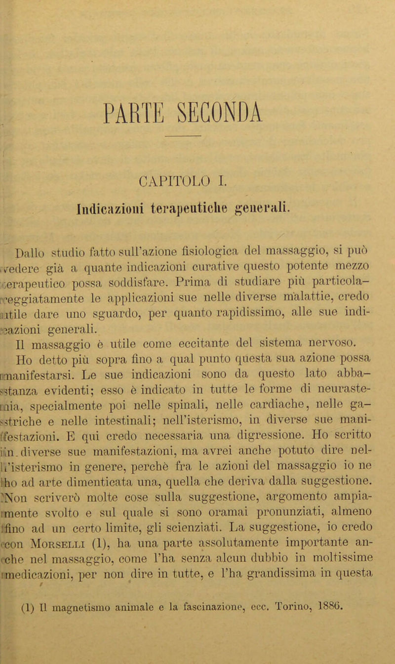 PARTE SECONDA CAPITOLO I. Indicazioni terapeutiche generali. Dallo studio fatto suirazione fisiologica del massaggio, si può . /edere già a quante indicazioni curative questo potente mezzo terapeutico possa soddisfare. Prima di studiare più particola- rceggiatamente le applicazioni sue nelle diverse malattie, credo lutile dare uno sguardo, per quanto rapidissimo, alle sue indi- fnazioni generali. Il massaggio è utile come eccitante del sistema nervoso. Ho detto più sopra fino a qual punto questa sua azione possa [manifestarsi. Le sue indicazioni sono da questo lato abba- fstanza evidenti; esso è indicato in tutte le forme di neuraste- r.Liia, specialmente poi nelle spinali, nelle cardiache, nelle ga- striche e nelle intestinali; neH’isterismo, in diverse sue mani- ffestazioni. E qui credo necessaria una digressione. Ho scritto iùn.diverse sue manifestazioni, ma avrei anche potuto dire nel- It’isterismo in genere, perchè fra le azioni del massaggio io ne Iho ad arte dimenticata una, quella che deriva dalla suggestione. .'Non scriverò molte cose sulla suggestione, argomento ampia- imente svolto e sul quale si sono oramai pronunziati, almeno tfino ad un certo limite, gli scienziati. La suggestione, io credo ('con Morselli (1), ha una parte assolutamente importante an- (che nel massaggio, come l’ha senza alcun dubbio in moltissime [medicazioni, per non dire in tutte, e l’ha grandissima in questa