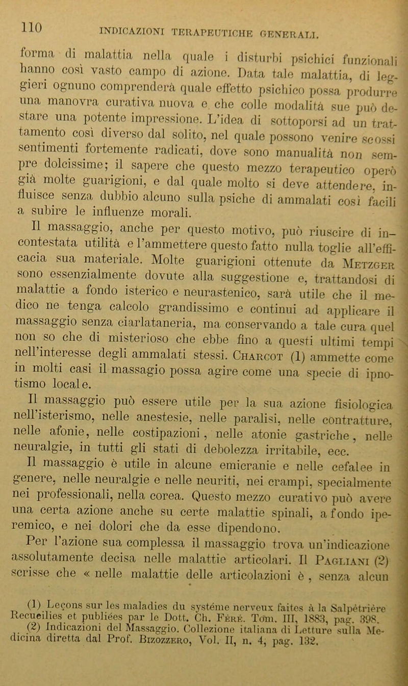 forma di malattia nella quale i disturbi psichici funzionali hanno così vasto campo di azione. Data tale malattia, di Icl-- gieri ognuno comprenderà quale effetto psichico possa produr-re una manovra curativa nuova e che colle modalità sue può de- stare una potente impressione. J/idea di sottoporsi ad un trat- tamento cosi diverso dal solito, nel quale possono venire scossi sentimenti fortemente radicati, dove sono manualità non sem- pre dolcissime; il sapere che questo mezzo terapeutico operò già molte guarigioni, e dal quale molto si deve attendere, in- fluisce senza^ dubbio alcuno sulla psiche di ammalati così facili a subire le influenze morali. Il massaggio, anche per questo motivo, può riuscire di in- contestata utilità e Tammettere questo fatto nulla toglie airetfi- cacia sua materiale. Molte guarigioni ottenute da Metzger sono essenzialmente dovute alla suggestione e, trattandosi di malattie a fondo isterico e neurastenico, sarà utile che il me- dico ne tenga calcolo grandissimo e continui ad applicare il massaggio senza ciarlataneria, ma conservando a tale cura quel noioso che di misterioso che ebbe Ano a questi ultimi tempi > nell’interesse degli ammalati stessi. Charcot (1) ammette come ' in molti casi il massagio possa agire come una specie di ipno- ■ tismo locai e. . Il massaggio può essere utile per la sua azione fisiologica . nell’isterismo, nelle anestesie, nelle paralisi, nelle contratture, ; nelle afonie, nelle costipazioni, nelle atonie gastriche, nelle I neuralgie, in tutti gli stati di debolezza irritabile, ecc. Il massaggio è utile in alcune emicranie e nelle cefalee in genere, nelle neuralgie e nelle neuriti, nei crampi, specialmente nei professionali, nella corea. Questo mezzo curativo può avere ^ una certa azione anche su certe malattie spinali, a fondo ipe- ’ remico, e nei dolori che da esse dipendono. Per l’azione sua complessa il massaggio trova un’indicazione assolutamente decisa nelle malattie articolari. Il Pagli.\ni (?) > scrisse che « nelle malattie delle articolazioni ò , senza alcun ' (1) Lecons .sur les nialadies du systénie norveux faitcs à la Salpètrière 1 Recueihes et publiées par le Dott. Ch. Férk. Tom. Ili, 1883, pag. 398. 1 (2) Indicazioni del Massaggio. Collezione italiana di Letture sulla .Me- ■ dicma diretta dal Prof. Bizozzero, Voi. II, n. 4, pag. 132. 1