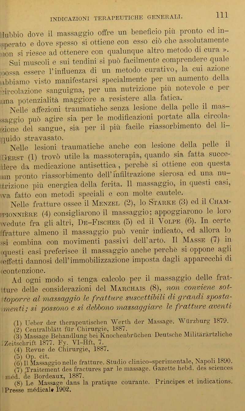 lubbio dove il massaggio offre un benefìcio più pronto ed in- :pperato e dove spesso si ottiene con esso ciò che assolutamente lon si riesce ad ottenere con qualunque altro metodo di cura ». Sui muscoli e sui tendini si può facilmente comprendere quale oossa essere l’influenza di un metodo curativo, la cui azione iibbiamo visto manifestarsi specialmente per un aumento della circolazione sanguigna, per una nutrizione più notevole e per .una potenzialità maggiore a resistere alla fatica. Nelle affezioni traumatiche senza lesione della pelle il mas- ^saggio può agire sia per le modificazioni portate alla circola- ndone del sangue, sia per il più facile riassorbimento del li- quido stravasato. n -i Nelle lesioni traumatiche anche con lesione della pelle il I Gterst (1) trovò utile la massoterapia, quando sia fatta succe- idere da medicazione antisettica, perchè si ottiene con questa um pronto riassorbimento dell’infiltrazione sierosa ed una nu- itrizione più energica della ferita. Il massaggio, in questi casi, \va fatto con metodi speciali e con molte cautele. Nelle fratture ossee il Menzel (2), lo Starne (3) ed il Cham- tpioNNiÈRE (4) consigliarono il massaggio; appoggiarono le loro \vedute fra gli altri, De-Fischer (5) ed il Volpe (6). In certe ffratture almeno il massaggio può venir indicato, ed allora lo ssi combina con movimenti passivi dell’arto. Il Masse (7) in (questi casi preferisce il massaggio anche perchè si oppone agli feffetti dannosi dell’immobilizzazione imposta dagli apparecchi di (Contenzione. Ad ogni modo si tenga calcolo per il massaggio delle frat- tture delle considerazioni del Marchais (8), non conviene sot- ■ toporre al massaggio le fratture suscettibili di grandi sposta- menti; si possono e si debbono massaggiare le fratture aventi (1) Ueber der therapeutischen Werth der Massago. Wurzburg 1879. (2) Centralblàtt fUr Chirurgie, 1887. (3) Massage Behandlung bei Knochenbruchen Deutsche Militarartzliche .Zeitschrift 1877. Fy. VI-Hft, 7. (4) Revue de Chirurgie, 1887. (6) i?i(Ìassaggio nelle fratture. Studio clinico-sperimentale, Napoli 1890. (7) JTraitement des fractures par le massage. Gazette hebd. des Sciences ' méd. de Bordeaux, 1887. (8) Le Massage dans la pratique courante. Principes et indicatmns. 1 Presse médical* 1902.