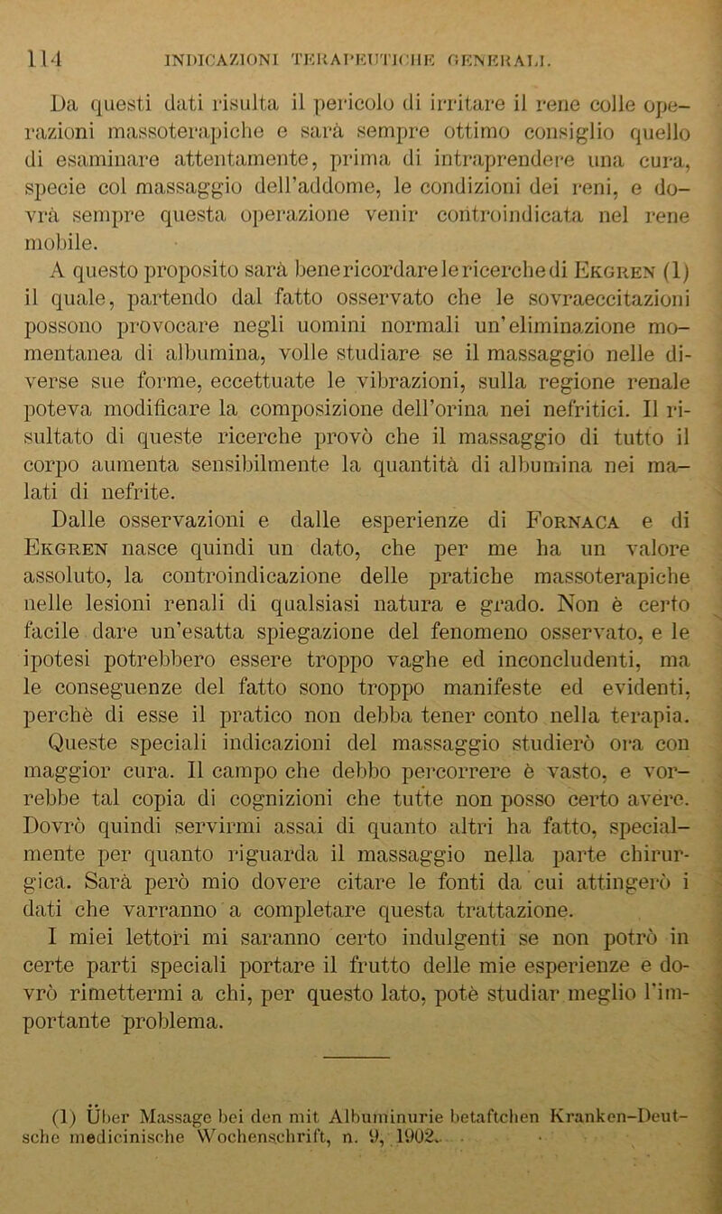 Da questi dati risulta il pericolo di irritare il rene colle ope- razioni massoterapiche e sarà sempre ottimo consiglio quello di esaminare attentamente, prima di intraprendei-e una cura, specie col massaggio deH’addome, le condizioni dei reni, e do- vrà sempre questa operazione venir controindicata nel rene mobile. A questo proposito sarà bene ricordare le ricerche di Ekgren (1) il quale, partendo dal fatto osservato che le sovraeccitazioni possono provocare negli uomini normali un’eliminazione mo- mentanea di albumina, volle studiare se il massaggio nelle di- verse sue forme, eccettuate le vibrazioni, sulla regione renale poteva modificare la composizione dell’orina nei nefritici. Il i*i- sultato di queste ricerche provò che il massaggio di tutto il corpo aumenta sensibilmente la quantità di albumina nei ma- lati di nefrite. Dalle osservazioni e dalle esperienze di Fornaca e di Ekgren nasce quindi un dato, che per me ha un valore assoluto, la controindicazione delle pratiche massoterapiche nelle lesioni renali di qualsiasi natura e grado. Non è certo facile dare un’esatta spiegazione del fenomeno osservato, e le ipotesi potrebbero essere troppo vaghe ed inconcludenti, ma le conseguenze del fatto sono troppo manifeste ed evidenti, perchè di esse il pratico non debba tener conto nella terapia. Queste speciali indicazioni del massaggio studierò ora con maggior cura. Il campo che debbo percorrere è vasto, e vor- rebbe tal copia di cognizioni che tutte non posso certo avére. Dovrò quindi servirmi assai di quanto altri ha fatto, special- mente per quanto riguarda il massaggio nella parte chirur- gica. Sarà però mio dovere citare le fonti da cui attingerò i dati che varranno a completare questa trattazione. I miei lettori mi saranno certo indulgenti se non potrò in certe parti speciali portare il frutto delle mie esperienze e do- vrò rimettermi a chi, per questo lato, potè studiar meglio l'im- portante problema. (1) Ùber Massage bei cleri mit Albuminurie betaftchen Kranken-Deut- sche inedicinische Wochen.schrif't, n. U, 1902..