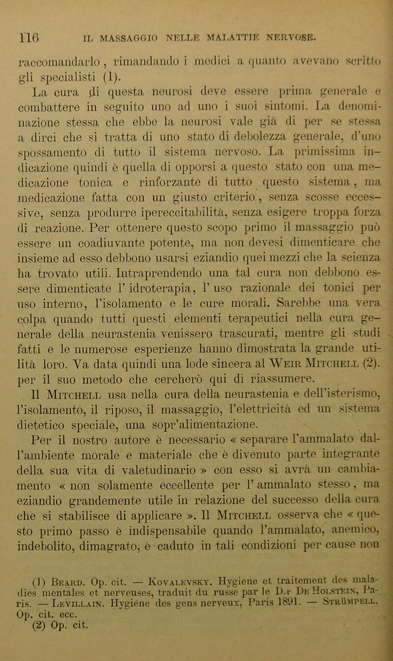 raccomandarlo, rimandando i medici a quanto avevano sci'itto g’ii specialisti (1). La cura di questa neurosi deve essere prima {generale e combattere in seguito uno ad uno i suoi sintomi. La denomi- nazione stessa che el)be la neurosi vale già di per se stessa a dirci che si tratta di uno stato di debolezza generale, d’uno spossamento di tutto il sistema nervoso. La primissima in- dicazione quindi è quella di opporsi a (questo stato con una me- dicazione tonica e rinforzante di tutto questo sistema, ma medicazione fatta con un giusto criterio., senza scosse ecces- sive, senza produrre ipereccitabilità, senza esigere troppa forza di reazione. Per ottenere questo scopo primo il massaggio può essere un coadiuvante potente, ma non devesi dimenticare che insieme ad esso debbono usarsi eziandio quei mezzi che la scienza ha trovato utili. Intraprendendo una tal cura non debbono es- sere dimenticate l’idroterapia, T uso razionale dei tonici per uso interno, Tisolamento e le cure morali. Sarebbe una vera colpa quando tutti questi elementi terapeutici nella cura ge- nerale della neurastenia venissero trascurati, mentre gli studi fatti e le numerose esperienze hanno dimostrata la grande uti- lità loro. Va data quindi una lode sincera al Weir Mitchell (2). per il suo metodo che cercherò qui di riassumere. 11 Mitchell usa nella cura della neurastenia e dell’isterismo, l’isolamento, il riposo, il massaggio, l’elettricità ed un sistema dietetico speciale, una sopr’alimentazione. Per il nostro autore è necessario « separare l’ammalato dal- l’ambiente morale e materiale che è divenuto parte integrante della sua vita di valetudinario » con esso si avrà un cambia- mento « non solamente eccellente per 1’ ammalato stesso, ma eziandio grandemente utile in relazione del successo della cura che si stabilisce di applicare ». 11 Mitchell osserva die « que- sto primo passo è indispensabile quando l’ammalato, anemico, indebolito, dimagrato, è caduto in tali condizioni per cause non (]) Beard. Op. cit. — Kovalev.sky. Hygiene et traiteniont dcs nia|.n- ilies nientale.s et nerveuses, traduit du russo par le D.r DkHoi.stEin, Pa-, ris. —LeVillain. Hygiénc des gens nerveux, Paris 18U1. — Strvìmpku.. Op. cit. ecc. (2) Op. cit.