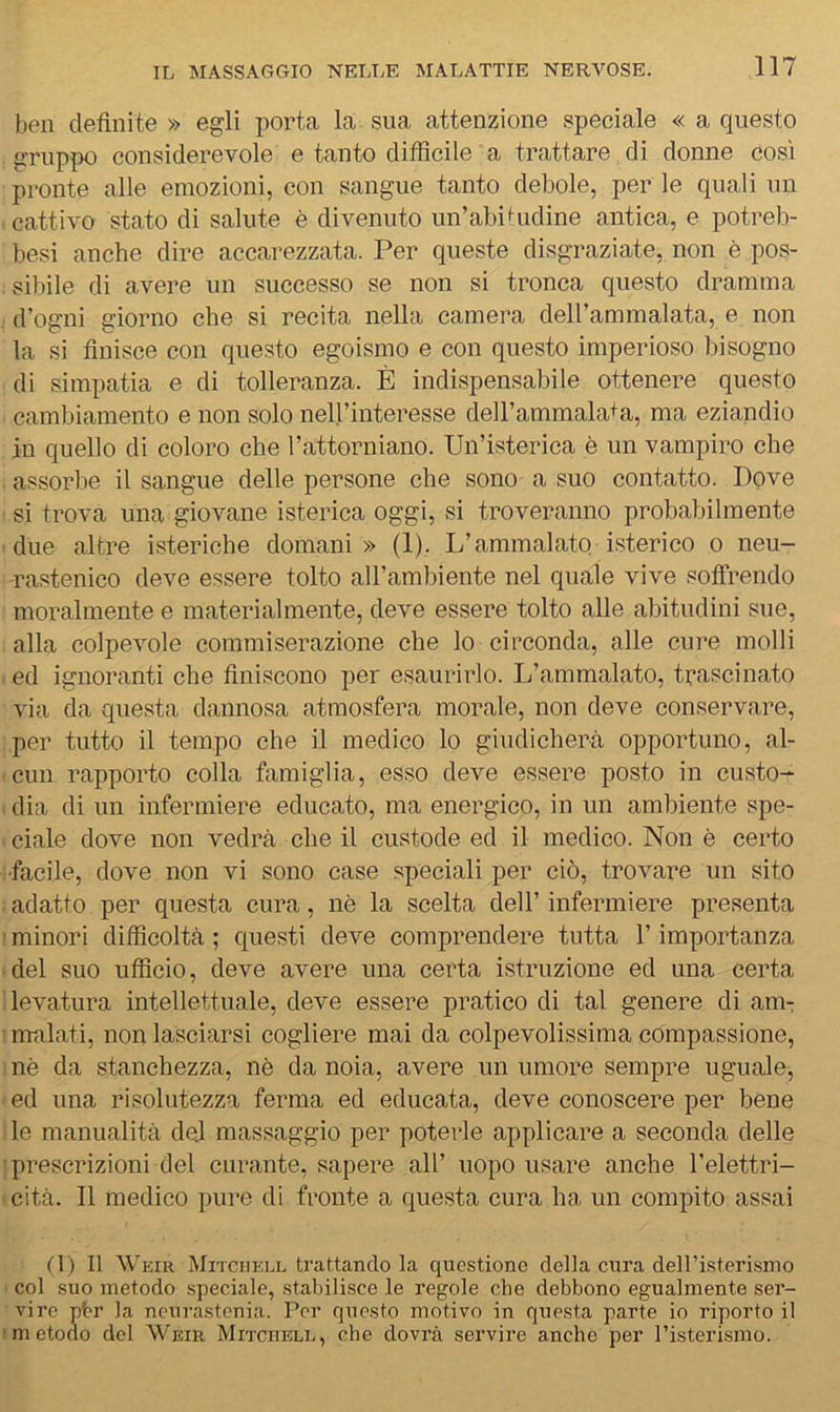 ben definite » egli porta la sua attenzione speciale « a questo gruppo considerevole e tanto difficile a trattare di donne così pronte alle emozioni, con sangue tanto debole, per le quali un cattivo stato di salute è divenuto un’abiIndine antica, e potreb- besi anche dire accarezzata. Per queste disgraziate, non è pos- . sibilo di avere un successo se non si tronca questo dramma d’ogni giorno che si recita nella camera deH’ammalata, e non la si finisce con questo egoismo e con questo imperioso bisogno di simpatia e di tolleranza. È indispensabile ottenere questo cambiamento e non solo nell’interesse deH’ammala+a, ma eziandio in quello di coloro che l’attorniano. Un’isterica è un vampiro che assorbe il sangue delle persone che sono a suo contatto. Dove si trova una giovane isterica oggi, si troveranno probabilmente ■ due altre isteriche domani» (1), L’ammalato isterico o neu- rastenico deve essere tolto all’ambiente nel quale vive sotfrendo moralmente e materialmente, deve essere tolto alle abitudini sue, alla colpevole commiserazione che lo circonda, alle cure molli ed ignoranti che finiscono per esaurirlo. L’ammalato, trascinato via da cpiesta dannosa atmosfera morale, non deve conservare, per tutto il tempo che il medico lo giudicherà opportuno, al- cun rapporto colla famiglia, esso deve essere posto in custo-^ dia di un infermiere educato, ma energico, in un ambiente spe- ■ ciale dove non vedrà che il custode ed il medico. Non è certo ■facile, dove non vi sono case speciali per ciò, trovare un sito adatto per questa cura, nè la scelta dell’ infermiere presenta ' minori difficoltà ; questi deve comprendere tutta l’importanza del suo ufficio, deve avere una certa istruzione ed una certa ' levatura intellettuale, deve essere pratico di tal genere di am-: 'malati, non lasciarsi cogliere mai da colpevolissima compassione, inè da .stanchezza, nè da noia, avere un umore sempre uguale, ed una risolutezza ferma ed educata, deve conoscere per bene le manualità dej massaggio per poterle applicare a seconda delle ■ prescrizioni del curante, sapere all’ uopo usare anche l’elettri- ■ cità. Il medico pure di fronte a questa cura ha, un compito assai n) Il AVeir Mitciiell trattando la questiono della cura deH’isterismo ■ col suo metodo speciale, stabilisce le regole che debbono egualmente ser- vire pbr la neurastenia. Por questo motivo in questa parte io riporto il Imetodo del Weir Mitciiell, che dovrà servire anche per l’isterismo.