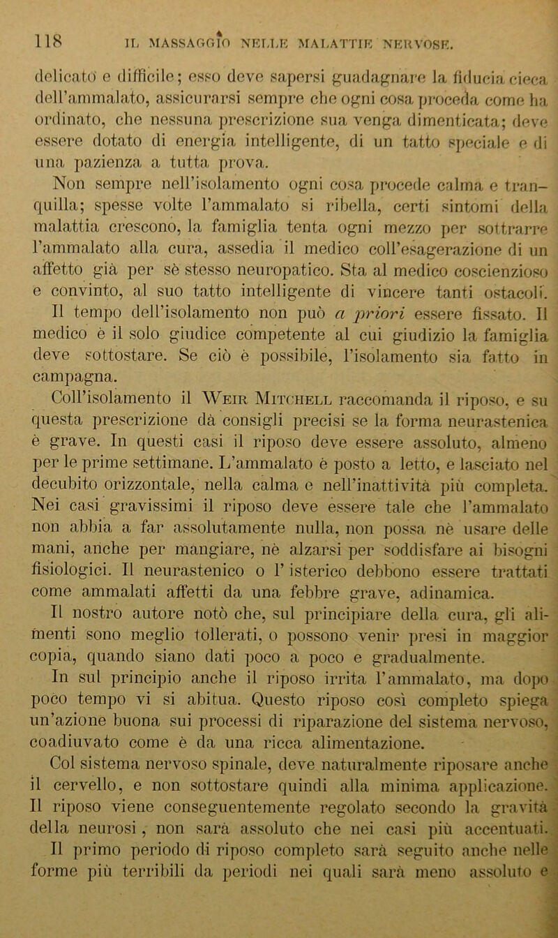 (lolicato e difficile; esf-o deve sapersi guadagnarf; la fiducia cieca deiranimalato, assicurarsi sempre che ogni cosa proceda come ha ordinato, che nessuna ])rescrizione sua venga dimenticata; deve essere dotato di energia intelligente, di un tatto speciale e di una pazienza a tutta jirova. Non sempre neH’isoIamento ogni cosa procede calma e tran- rpiilla; spesse volte l’ammalato si ribella, certi sintomi della malattia crescono, la famiglia tenta ogni mezzo per sottrari’e l’ammalato alla cura, assedia il medico coll’esagerazione di un affetto già per sè stesso neuropatico. Sta al medico coscienzioso e convinto, al suo tatto intelligente di vincere tanti ostacoli. 11 tempo dell’isolamento non può a })riori essere fissato. Il medico è il solo giudice competente al cui giudizio la famiglia deve sottostare. Se ciò è possibile, l’isolamento sia fatto in campagna. Coll’isolamento il Weir Mitchell raccomanda il riposo, e su questa prescrizione dà consigli precisi se la forma neurastenica è grave. In questi casi il riposo deve essere assoluto, almeno per le prime settimane. L’ammalato è posto a letto, e lasciato nel decubito orizzontale, nella calma e nell’inattività più completa. Nei casi gravissimi il riposo deve essere tale che l’ammalato non abbia a far assolutamente nulla, non possa nè usare delle mani, anche per mangiare, nè alzarsi per soddisfare ai bisogni fisiologici. Il neurastenico o l’isterico debbono essere trattati come ammalati affetti da una febbre grave, adinamica. Il nostro autore notò che, sul principiare della cura, gli ali- menti sono meglio tollerati, o possono venir ]>resi in maggior copia, quando siano dati poco a poco e gradualmente. In sul principio anche il riposo irrita l’ammalato, ma dopo poco tempo vi si abitua. Questo riposo così completo spiega un’azione buona sui processi di riparazione del sistema nervoso, coadiuvato come è da una ricca alimentazione. Col sistema nervoso spinale, deve naturalmente riposare anche il cervello, e non sottostare quindi alla minima applicazione. II riposo viene conseguentemente regolato secondo la gravità della neurosi, non sarà assoluto che nei casi più accentuati. Il primo periodo di riposo completo sarà seguito anche nelle forme più terribili da periodi nei quali sarà meno assoluto e