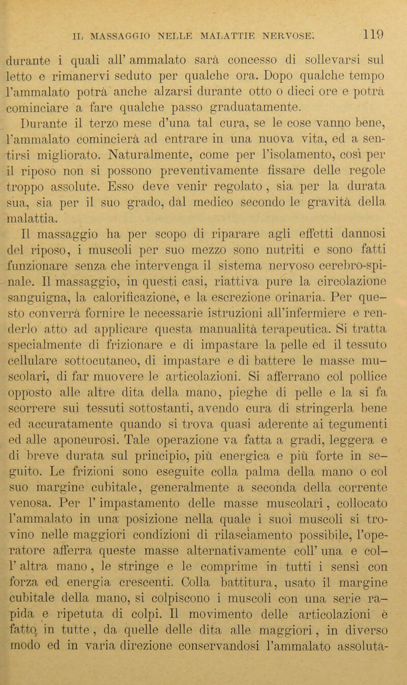 durante i quali all’ ammalato sarà concesso di sollevarsi sul letto e rimanervi seduto per qualche ora. Dopo qualche tempo rammalato potrà anche alzarsi durante otto o dieci ore e potrà cominciare a fare qualche passo graduatamente. Durante il terzo mese d’una tal cura, se le cose vanno bene, ramnialato comincierà ad entrare in una nuova vita, ed a sen- tirsi migliorato. Naturalmente, come per l’isolamento, così per il riposo non si possono preventivamente fissare delle regole troppo assolute. Esso deve venir regolato, sia per la durata sua, sia per il suo grado, dal medico secondo le gravità della malattia. Il massaggio ha per scopo di riparare agli effetti dannosi dei riposo, i muscoli per suo mezzo sono nutriti e sono fatti funzionare senza che intervenga il sistema nervoso cerebro-spi- nale. Il massaggio, in questi casi, riattiva pure la circolazione sanguigna, la calorificazione, e la escrezione orinaria. Per que- sto converrà fornire le necessarie istruzioni aH’infermiere e ren- derlo atto ad applicare questa manualità terapeutica. Si tratta specialmente di frizionare e di impastare la pelle ed il tessuto cellulare sottocutaneo, di impastare e di battere le masse mu- scolari, di far muovere le articolazioni. Si afferrano col pollice opposto alle altre dita della mano, pieghe di pelle e la si fa scorrere sui tessuti sottostanti, avendo cura di stringerla bene ed accuratamente quando si trova quasi aderente ai tegumenti ed alle aponeurosi. Tale operazione va fatta a gradi, leggera e di breve durata sul principio, più energica e più forte in se- guito. Le frizioni sono eseguite colla palma della mano o col suo margine cubitale, generalmente a seconda della corrente venosa. Per l’impastamento delle masse muscolari, collocato l’ammalato in una posizione nella quale i suoi muscoli si tro- vino nelle maggiori condizioni di rilasciamento possibile, l’ope- ratore afferra queste masse alternativamente coll’ una e col- r altra mano, le stringe e le comprime in tutti i sensi con forza ed energia crescenti. Colla battitura, usato il margine cubitale della mano, si colpiscono i muscoli con una serie ra- pida e ripetuta di colpi. Il movimento delle articolazioni è fatto, in tutte, da quelle delle dita alle maggiori, in diverso modo ed in varia direzione conservandosi l’ammalato assoluta-