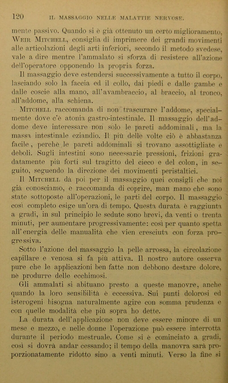 ir- MASSAr.fJIO NKLI.K MAI-AT'riH NKKVnSK. mento passivo. Quando si è }j,'iù ottenuto un certo niifi'liorameuto. Wkir Mitciiell, consiglia di imprimere dei grandi movimenti ;il!e nrticol'izioni degli arti inferiori, secondo il metodo svedese, vale a dire mentre rammalato si sforza di resistere aH’azione deH’operatore opponendo la propria forza. Il massaggio deve estendersi successivamente a tutto il corpo, lasciando solo la fixccia ed il collo, dai piedi e dalle gambe e dalle coscie alla mano, all’avambraccio, al braccio, al tronco, aH’addome, alla schiena. Mitchell raccomanda di non trascurare l’addome, special- mente dove c’è atonia gastro-intestinale. Il massaggio dell’ad- dome deve interessare non solo le pareti addominali, ma la massa intestinale eziandio. Il più delle volte ciò è abbastanza facile, perchè,le pareti addominali si trovano assottigliate e deboli. Sugli intestini sono necessarie pressioni, frizioni gra- datamente più forti sul tragitto del cieco e del colon, in se- guito, seguendo la direzione dei movimenti peristaltici. Il Mitchell dà poi per il massaggio quei consigli che noi già conosciamo, e raccomanda di coprire, man mano che sono state sottoposte all’operazioni, le parti del corpo. Il massaggio COSI completo esige un’ora di tempo. Questa durata è raggiunta a gradi, in sul principio le sedute sono brevi, da venti o trenta minuti, per aumentare progressivamente; così per quanto spetta all’energia delle manualità che vien cresciuta con forza pro- gressiva. Sotto l’azione del massaggio la pelle arrossa, la circolazrione capillare e venosa si fii più attiva. Il nostro autore osserva pure che le applicazioni ben fatte non debbono destare dolore, nè produrre delle ecchimosi. Gli ammalati si abituano presto a queste manovre, anche quando la loro sensibilità è eccessiva. Sui punti dolorosi ed istei'Ogeni bisogna naturalmente agire con somma jnaidenza e con quelle modalità che più sopra ho dette. La durata dell’applicazione non deve essere minore di un mese e mezzo, e nelle donne l’operazione può essere interrotta durante il periodo mestruale. Come si è cominciato a gradi, così si dovrà andar cessando; il tempo della manovra sarà pro- porzionatamente ridotto sino a venti minuti. Verso la fine si