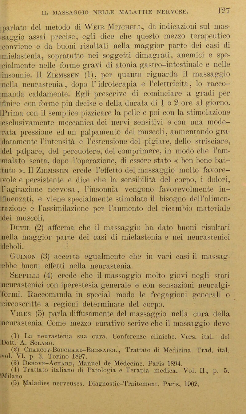 parlato del metodo di Weir Mitchell, dà indicazioni sul mas- 'Saggio assai precise, egli dice che questo mezzo terapeutico conviene e dà buoni risultati nella maggior parte dei casi di mielastenia, sopratutto nei soggetti dimagrati, anemici e spe- cialmente nelle forme gravi di atonia gastro-intestinale e nelle insonnie. Il Ziemssen (1), per quanto riguarda il massaggio nella neurastenia, dopo l’idroterapia e l’elettricità, lo racco- manda caldamente. Egli prescrive di cominciare a gradi per ; finire con forme più decise e della durata di 1 o 2 ore al giorno. iPrima con il semplice pizzicare la pelle e poi con la stimolazione esclusivamente meccanica dei nervi sensitivi e con una mode- rata pressione ed un palpamento dei muscoli, aumentando gra- datamente l’intensità e l’estensione del pigiare, dello strisciare, del palpare, del percuotere, del comprimere, in modo che l’am- malato senta, dopo l’operazione, di essere stato « ben bene bat- tuto ». Il Ziemssen crede l’effetto del massaggio molto favore- vole e persistente e dice che la sensibilità del corpo, i dolori, l’agitazione nervosa, l’insonnia vengono favorevolmente in- [fluenzati, e viene specialmente stimolato il bisogno dell’alimen- tazione e l’assimilazione per l’aumento del ricambio materiale dei muscoli. Dutil (2) afferma che il massaggio ha dato buoni risultati nella maggior parte dei casi di mielastenia e nei neurastenici deboli. Guinon (3) accerta egualmente che in vari casi il massag- ■ebbe buoni effetti nella neurastenia. Seppilli (4) crede che il massaggio molto giovi negli .stati neurastenici con iperestesia generale e con sensazioni neuralgi- formi. Raccomanda in special modo le fregagioni generali o circoscritte a regioni determinate del corpo. ^bRES (5) parla difìusamente del massaggio nella cura della neurastenia. Come mezzo curativo scrive che il massaggio deve (1) La neurastenia sua cura. Conferenze cliniche. Vers. ital. del iDott. A. SOLARO. (2) Charcot-Bouchard-Brissauol , Trattato di Medicina. Trad. ital. ■ voi. VI, p. 3. Torino 1897. (3) DEBOVE-AcnARD, Manuel de Médecine. Paris 1894. f4) Trattato italiano di Patologa e Terapia medica. Voi. II, p. 5. 'Milano (5) lyialadies nerveuses. Diagnostic-Traitement. Paris, 1902.