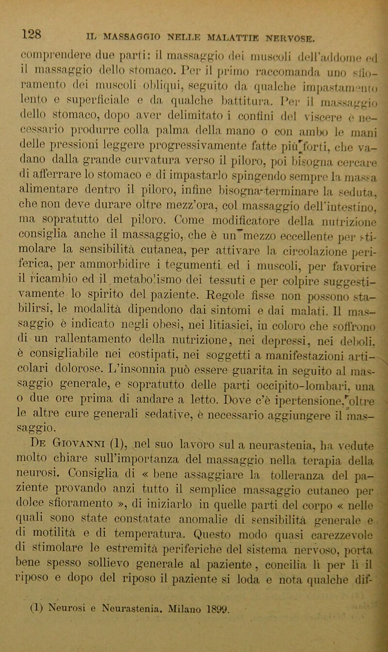 fìompreiKlGre due parti: il massajigio dei muscoli dciraddomc <m1 il niassaf>:gio dello stomaco. Per il priiiuj raccomanda uno slio- ramento dei muscoli ol)li(jui, seguito da qualche imjjastani'Miro lento e superticiale e da qualche battitura. Per il massaggio dello stomaco, dopo aver delimitato i contini del viscere e m*- cessario produrre colla palma della mano o con ambo le mani delle pressioni leggere progressivamente Aitte più'lbrti, che va- dano dalla grande curvatura verso il piloro, poi bisogna cei-care di afferrare lo stomaco e di impastarlo spingendo semijre hi masì-a alimentare dentro il piloro, infine bisogna-terrninare la seduta, che non deve durare oltre mezz’ora, col massaggio deH'iutestino, ma sopratutto del piloro. Come modificatore della nutrizione consiglia anche il massaggio, che è un”mezzo eccellente i)ej- sti- molare la sensibilitcà cutanea, per attivare la circolazione peri- ferica, per ammorbidire i tegumenti ed i muscoli, per favorire il ricambio ed il metabolismo dei tessuti e per colpire suggesti- vamente lo spirito del paziente. Regole fisse non possono sta- bilirsi, le modalità dipendono dai sintomi e dai malati. Il mas- saggio è indicato negli obesi, nei litiasici, in coloro che soflrono di un rallentamento della nutrizione, nei depressi, nei deboli, è consigliabile nei costipati, nei soggetti a manifestazioni arti- ^ colari dolorose. I/insonnia può essere guarita in seguito al mas- saggio generale, e sopratutto delle parti occipito-lombari, una o due ore prima di andare a letto. Dove c’è ipertensione,''olire le altre cure generali sedative, è necessario aggiungere il mas- saggio. De Giovanni (1), nel suo lavoro sul a neurastenia, ha vedute molto chiare sull’importanza del massaggio nella terapia della ^ neurosi. Consiglia di « bene assaggiare la tolleranza del pa- ziente provando anzi tutto il semplice massaggio cutaneo per ' dolce sfioramento », di iniziarlo in quelle parti del corpo « nelle i bene spesso sollievo generale al paziente, concilia li per li il riposo e dopo del riposo il paziente si loda e nota qualche dit- ti) Neurosi e Neurastenia. Milano 1899.