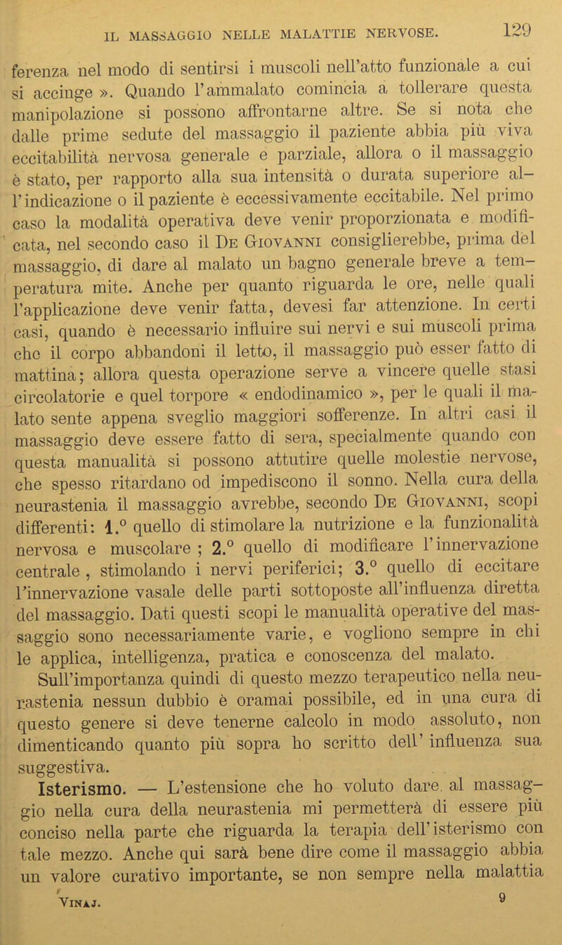 ferenza nel modo di sentirsi i muscoli nell’atto funzionale a cui si accinge ». Quando l’ammalato comincia a tollerare questa manipolazione si possono affrontarne altre. Se si nota che dalle prime sedute del massaggio il paziente abbia più viva eccitabilità nervosa generale e parziale, allora o il massaggio è stato, per rapporto alla sua intensità o durata superiore al- l’indicazione 0 il paziente è eccessivamente eccitabile. Nel primo caso la modalità operativa deve venir proporzionata e modifi- cata, nel secondo caso il De Giovanni consiglierebbe, prima del massaggio, di dare al malato un bagno generale breve a tem- peratura mite. Anche per quanto riguarda le ore, nelle quali l’applicazione deve venir fatta, devesi far attenzione. In certi casi, quando è necessario influire sui nervi e sui muscoli prima che il corpo abbandoni il letto, il massaggio può esser fatto di mattina; allora questa operazione serve a vincere quelle stasi circolatorie e quel torpore « endodinamico », per le quali il ma- lato sente appena sveglio maggiori sofferenze. In altri casi il massaggio deve essere fatto di sera, specialmente quando con questa manualità si possono attutire quelle molestie nervose, che spesso ritardano od impediscono il sonno. Nella cura della neurastenia il massaggio avrebbe, secondo De Giovanni, scopi differenti; l.° quello di stimolare la nutrizione eia funzionalità nervosa e muscolare ; 2.° quello di modificare l’innervazione centrale , stimolando i nervi periferici; 3.° quello di eccitare rinnervazione vasale delle parti sottoposte all’influenza diretta del massaggio. Dati questi scopi le manualità operative del mas- saggio sono necessariamente varie, e vogliono sempre in chi le applica, intelligenza, pratica e conoscenza del malato. Sull’importanza quindi di questo mezzo terapeutico nella neu- r.astenia nessun dubbio è oramai possibile, ed in una cura di questo genere si deve tenerne calcolo in modo assoluto, non dimenticando quanto più sopra ho scritto dell’ influenza sua suggestiva. Isterismo. — L’estensione che ho voluto dare, al massag- gio nella cura della neurastenia mi permetterà di essere più conciso nella parte che riguarda la terapia dell’isterismo con tale mezzo. Anche qui sarà bene dire come il massaggio abbia un valore curativo importante, se non sempre nella malattia ViNÀJ. ®