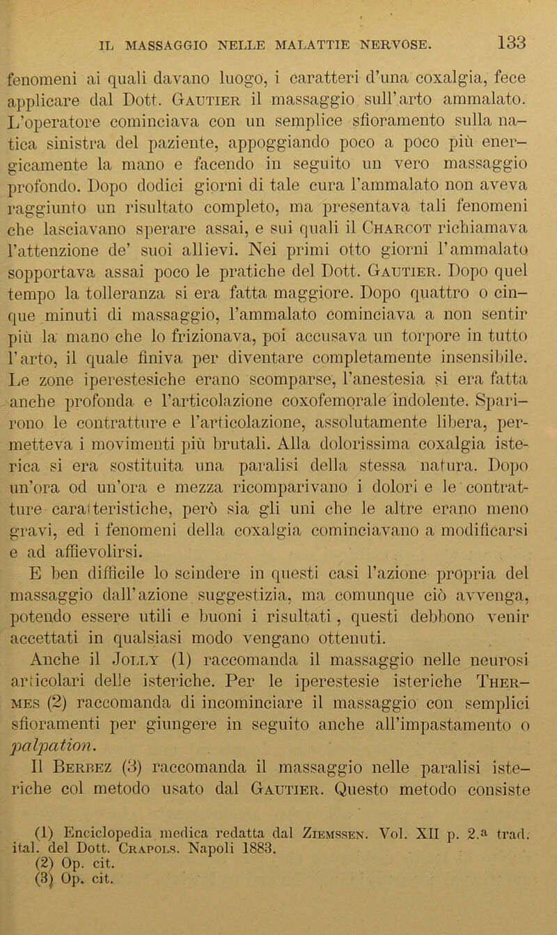 fenomeni ai quali davano luogo, i caratteri d’una coxalgia, fece applicare dal Doti. Gautier il massaggio sull’arto ammalato. I/operatore cominciava con un semplice sfioramento sulla na- tica sinistra del paziente, appoggiando poco a poco più ener- gicamente la mano e facendo in seguito un vero massaggio profondo. Dopo dodici giorni di tale cura l’ammalato non aveva raggiunto un risultato completo, ma presentava tali fenomeni che lasciavano sperare assai, e sui quali il Chargot richiamava l’attenzione de’ suoi allievi. Nei primi otto giorni l’ammalato sopportava assai poco le pratiche del Dott. Gautier. Dopo quel tempo la tolleranza si era fatta maggiore. Dopo quattro o cin- que minuti di massaggio, l’ammalato cominciava a non sentir più la mano che lo frizionava, poi accusava un torpore in tutto l’arto, il quale finiva per diventare completamente insensibile. Le zone iperestesiche erano scomparse, l’anestesia si era fatta anche profonda e l’articolazione coxofemorale indolente. Spari- rono le contratture e l’articolazione, assolutamente libera, per- metteva i movimenti più brutali. Alla dolorissima coxalgia iste- rica si era sostituita una paralisi della stessa natura. Dopo un’ora od un’ora e mezza ricomparivano i dolori e le contrat- ture caratteristiche, però sia gli uni che le altre erano meno gravi, ed i fenomeni della coxalgia cominciavano a modificarsi e ad affievolirsi. E ben difficile lo scindere in questi casi l’azione propria del massaggio dall’azione suggestizia, ma comunque ciò avvenga, potendo essere utili e buoni i risultati, questi debbono venir accettati in qualsiasi modo vengano ottenuti. Anche il Jolly (1) raccomanda il massaggio nelle neurosi articolari delle isteriche. Per le iperestesie isteriche Ther- MES (2) raccomanda di incominciare il massaggio con semplici sfioramenti per giungere in seguito anche aH’impastamento o palpation. 11 Berbez (3) raccomanda il massaggio nelle paralisi iste- riche col metodo usato dal Gautier. Questo metodo consiste (1) Enciclopedia medica redatta dal Zikmssen. Voi. XII p. 2.a trad. ital. del Dott. Crapols. Napoli 1883. (2) Op. cit. (3) Op. cit.