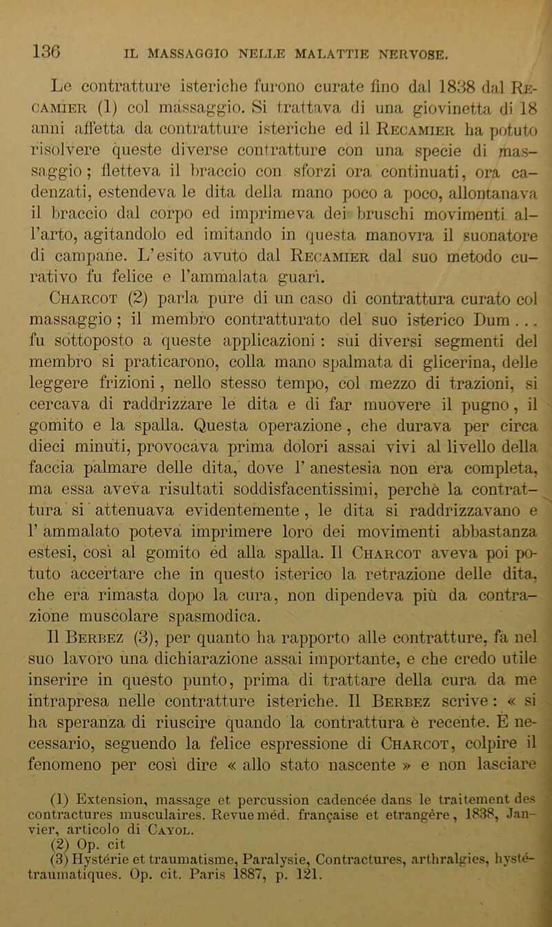 Le contratture isteriche furono curate fino dal 1838 dal Re- CAMiER (1) col massaggio. Si trattava di una giovinetta di 18 anni affetta da contratture isteriche ed il Recamier ha potuto risolvere queste diverse contratture con una specie di mas- saggio ; fletteva il braccio con sforzi ora continuati, ora ca- denzati, estendeva le dita della mano poco a poco, allontanava il braccio dal corpo ed imprimeva dei bruschi movimenti al- l’arto, agitandolo ed imitando in questa manovra il suonatore di campane. L’esito avuto dal Recamier dal suo metodo cu- rativo fu felice e l’ammalata guarì. Charcot (2) parla pure di un caso di contrattura curato col massaggio ; il membro contratturato del suo isterico Dum . .. fu sottoposto a queste applicazioni ; sui diversi segmenti del membro si praticarono, colla mano spalmata di glicerina, delle leggere frizioni, nello stesso tempo, col mezzo di trazioni, si cercava di raddrizzare le dita e di far muovere il pugno, il gomito e la spalla. Questa operazione, che durava per circa dieci minuti, provocava prima dolori assai vivi al livello della faccia palmare delle dita, dove 1’ anestesia non era completa, ma essa aveva risultati soddisfacentissimi, perchè la contrat- tura si attenuava evidentemente, le dita si raddrizzavano e r ammalato poteva imprimere loro dei movimenti abbastanza estesi, così al gomito éd alla spalla. Il Charcot aveva poi po- tuto accertare che in questo isterico la retrazione delle dita, che era rimasta dopo la cura, non dipendeva più da contra- zione muscolare spasmodica. Il Berbez (3), per quanto ha rapporto alle contratture, fa nel suo lavoro una dichiarazione assai importante, e che credo utile inserire in questo punto, prima di trattare della cura da me intrapresa nelle contratture isteriche. Il Berbez scrive : « si ha speranza di riuscire quando la contrattura è recente. È ne- cessario, seguendo la felice espressione di Charcot, colpire il fenomeno per così dire « allo stato nascente » e non lasciare (1) Extension, massage et percussion cadencée dans le traitement des contractures musculaires. Revueméd. frangaise et etrangère, 1838, J.an- vier, articolo di Cayol. (2) Op. cit (3) Hystérie et traumatisme, Paralysie, Contractures, arthralgies, hysté- trauniatiques. Op. cit. Paris 1887, p. 121.