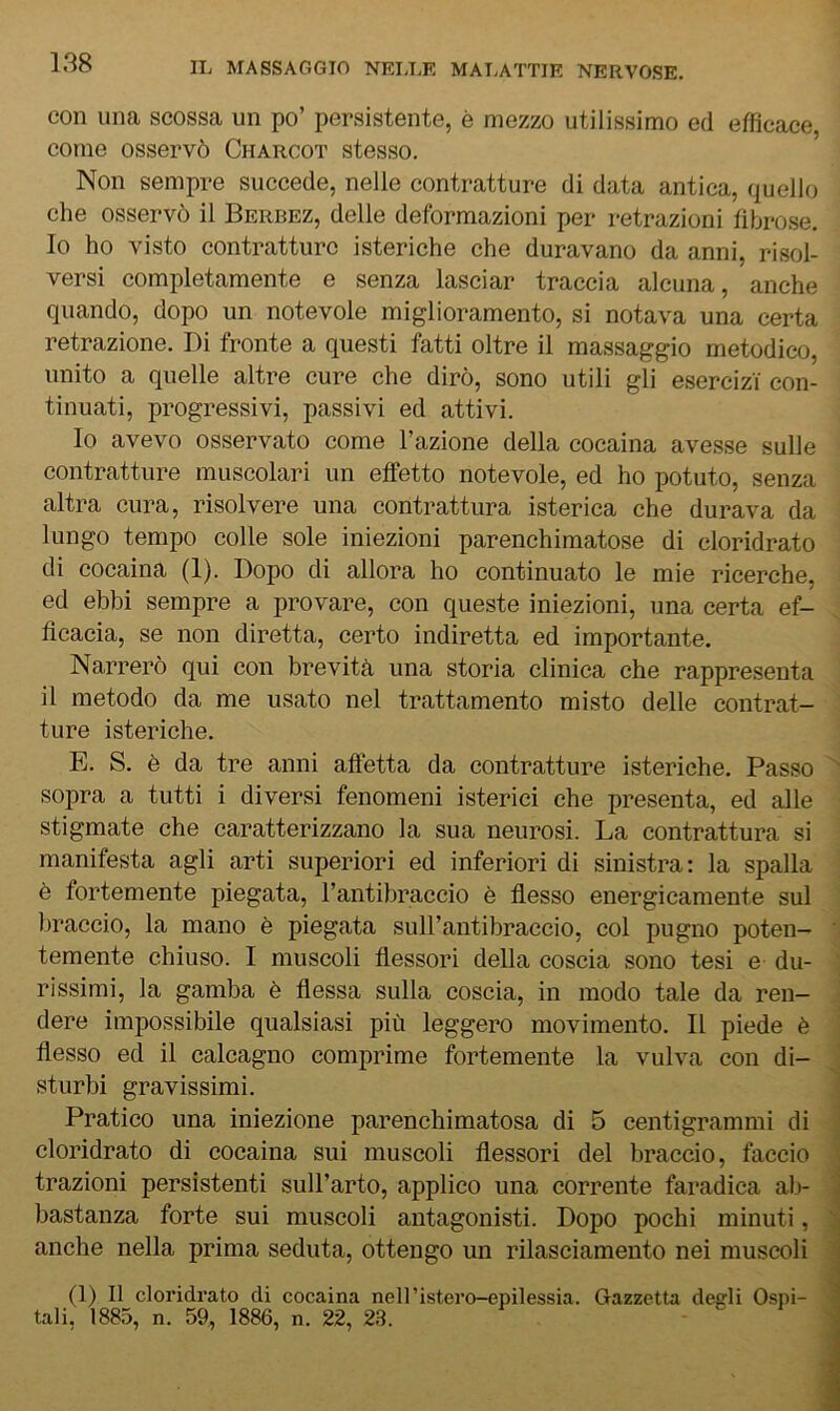 con una scossa un po’ persistente, è mezzo utilissimo ed efficace, come osservò Charcot stesso. Non sempre succede, nelle contratture di data antica, quello che osservò il Berbez, delle deformazioni per retrazioni fibrose. 10 ho visto contratture isteriche che duravano da anni, risol- versi completamente e senza lasciar traccia alcuna, anche quando, dopo un notevole miglioramento, si notava una certa retrazione. Di fronte a questi fatti oltre il massaggio metodico, unito a quelle altre cure che dirò, sono utili gli esercizi con- tinuati, progressivi, passivi ed attivi. Io avevo osservato come l’azione della cocaina avesse sulle contratture muscolari un effetto notevole, ed ho potuto, senza altra cura, risolvere una contrattura isterica che durava da lungo tempo colle sole iniezioni parenchimatose di cloridrato di cocaina (1). Dopo di allora ho continuato le mie ricerche, ed ebbi sempre a provare, con queste iniezioni, una certa ef- ficacia, se non diretta, certo indiretta ed importante. Narrerò qui con brevità una storia clinica che rappresenta 11 metodo da me usato nel trattamento misto delle contrat- ture isteriche. E. S. è da tre anni affetta da contratture isteriche. Passo sopra a tutti i diversi fenomeni isterici che presenta, ed alle stigmate che caratterizzano la sua neurosi. La contrattura si manifesta agli arti superiori ed inferiori di sinistra: la spalla è fortemente piegata, l’antibraccio è flesso energicamente sul braccio, la mano è piegata suH’antibraccio, col pugno poten- temente chiuso. I muscoli flessori della coscia sono tesi e du- rissimi, la gamba è flessa sulla coscia, in modo tale da ren- dere impossibile qualsiasi più leggero movimento. Il piede è flesso ed il calcagno comprime fortemente la vulva con di- sturbi gravissimi. Pratico una iniezione parenchimatosa di 5 centigrammi di cloridrato di cocaina sui muscoli flessori del braccio, faccio trazioni persistenti sull’arto, applico una corrente faradica ab- bastanza forte sui muscoli antagonisti. Dopo pochi minuti, anche nella prima seduta, ottengo un rilasciamento nei muscoli (1) Il cloridrato di cocaina nell’istero-epilessia tali. 1885, n. 59, 1886, n. 22, 23. Gazzetta degli Ospi-