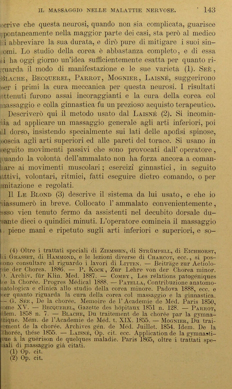 u cri ve che questa neurosi, quando non sia complicata, guarisce ;; pontaneamente nella maggior parte dei casi, sta però al medico I i abbreviare la sua durata, e dirò pure di mitigare i suoi sin- omi. Lo studio della corea è abbastanza completo, e di essa .1 i ha oggi giorno un’idea sufficientemente esatta per quanto ri- . :uarda il modo di manifestazione e le sue varietà (1). Seè , vIlache, Becquerel, Parrot, Mognier, Laisné, suggerirono Kier i primi la cura meccanica per questa neurosi. I risultati 'Attenuti furono assai incoraggianti e la cura della corea col massaggio e colla ginnastica fu un prezioso acquisto terapeutico. Descriverò qui il metodo usato dal Laisné (2). Si incorni li- ma ad applicare un massaggio generale agli arti inferiori, poi ili dorso, insistendo specialmente sui lati delle apoflsi spinose, Moscia agli arti superiori ed alle pareti del torace. Si usano in :t eguito movimenti passivi che sono provocati dall’ operatore, j. uando la volontà dell’ammalato non ha forza ancora a coman- dare ai movimenti muscolari ; esercizi ginnastici, in seguito r.ttivi, volontari, ritmici, fatti eseguire dietro comando, o per limitazione e regolati. 11 Le Blond (3) descrive il sistema da lui usato, e che io ri iassumerò in breve. Collocato 1’ ammalato convenientemente, dsso vien tenuto fermo da assistenti nel decubito dorsale du- ■iiante dieci o quindici minuti. L’operatore comincia il massaggio ., piene mani e ripetuto sugli arti inferiori e superiori, e so- (4) Oltre i trattati speciali di Ziemssen, di Strumpele, di Eichhorst, i i Grasset, di Hammond, e le lezioni diverse di Charcot, ecc., si pos- I ono consultare al riguardo i lavori di Litten. — Beitràge zur Aetiolo- iie der Chorea. 1886. — P. Kock , Zur Lehre von der Cdiorea minor. I >. Archiv. fiir Klin. Med. 1887. — Comby , Les rélations patogéniques 1 e la Cliorée. Progres Medicai 1888. — Patella, Contribuzione anatomo- • atologica e clinica allo studio della corea minore. Padova 1888, ecc. e xer quanto riguarda la cura della corea col massaggio e la ginnastica. -- G. Sée, De la chorée. Memoire de PAcademie de Méd. Paris 1850, 'ome XV. — Becquerel, Gazette des hópitaux 1851 n. 128. — Parrot, ilem. 1858 n. 7. — Blache, Du traitement de la chorée par la gymna- i.tique. Mém. de PAcademie de Méd. t. XIX. 1855. — Mognier, Du trai- pEment de la chorée. Archives gén. de Méd. Juillet. 1854. Idem. De la i^horée, thése 1855. — Laisné, Op. cit. ecc. Application de la gymnasti- Lue à la guérison de quelques maladie. Paris 1865, oltre i trattati spe- I iali di massaggio già citati. (1) Op. cit.