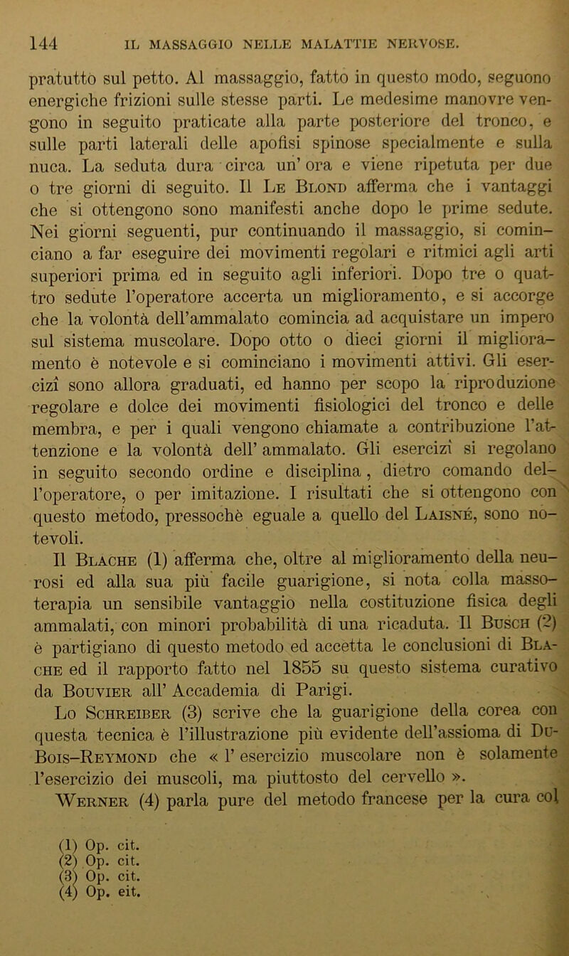 pratuttó sul petto. Al massaggio, fatto in questo modo, seguono energiche frizioni sulle stesse parti. Le medesime manovre ven- gono in seguito praticate alla parte posteriore del tronco, e sulle parti laterali delle apoflsi spinose specialmente e sulla nuca. La seduta dura circa un’ ora e viene ripetuta per due 0 tre giorni di seguito. Il Le Blond afferma che i vantaggi che si ottengono sono manifesti anche dopo le prime sedute. Nei giorni seguenti, pur continuando il massaggio, si comin- ciano a far eseguire dei movimenti regolari e ritmici agli arti superiori prima ed in seguito agli inferiori. Dopo tre o quat- tro sedute l’operatore accerta un miglioramento, e si accorge che la volontà dell’ammalato comincia ad acquistare un impero sul sistema muscolare. Dopo otto o dieci giorni il migliora- mento è notevole e si cominciano i movimenti attivi. Gli eser- cizi sono allora graduati, ed hanno per scopo la riproduzione regolare e dolce dei movimenti fisiologici del tronco e delle membra, e per i quali vengono chiamate a contribuzione l’at- tenzione e la volontà dell’ ammalato. Gli esercizi si regolano in seguito secondo ordine e disciplina, dietro comando del- l’operatore, 0 per imitazione. I risultati che si ottengono con questo metodo, pressoché eguale a quello del Laisné, sono no- tevoli. Il Blache (I) afferma che, oltre al miglioramento della neu- rosi ed alla sua più facile guarigione, si nota colla masso- terapia un sensibile vantaggio nella costituzione fisica degli ammalati, con minori probabilità di una ricaduta. Il Busch (2) è partigiano di questo metodo ed accetta le conclusioni di Bla- che ed il rapporto fatto nel 1855 su questo sistema curativo da Bouvier all’ Accademia di Parigi, Lo ScHREiBER (3) scrive che la guarigione della corea con questa tecnica è l’illustrazione più evidente dell’assioma di Du- Bois—Reymond che « 1’ esercizio muscolare non è solamente l’esercizio dei muscoli, ma piuttosto del cervello ». Werner (4) parla pure del metodo francese per la cura col