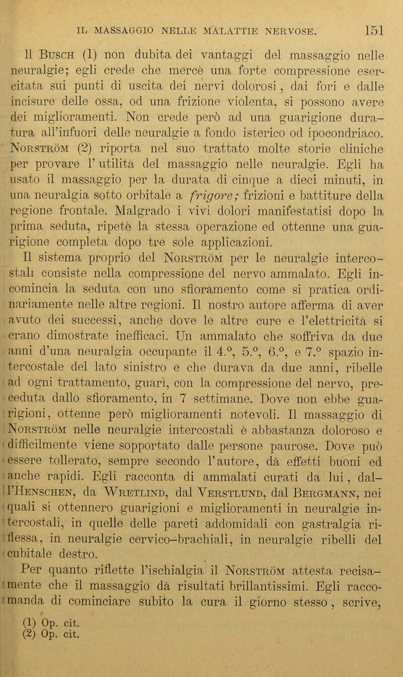 Il Busch (1) non dubita dei vantaggi del massaggio nelle neuralgie; egli crede che mercè una forte compressione eser- citata sui punti di uscita dei nervi dolorosi, dai fori e dalle incisure delle ossa, od una frizione violenta, si possono avere dei miglioramenti. Non crede però ad una guarigione dura- tura aU’infuori delle neuralgie a fondo isterico od ipocondriaco. Norstròm (2) riporta nel suo trattato molte storie cliniche per provare l’utilità del massaggio nelle neuralgie. Egli ha usato il massaggio per la durata di cinque a dieci minuti, in una neuralgia sotto orbitale a frigore; frizioni e battiture della regione frontale. Malgrado i vivi dolori manifestatisi dopo la prima seduta, ripetè la stessa operazione ed ottenne una gua- rigione completa dopo tre sole applicazioni. Il sistema proprio del Norstròm per le neuralgie interco- stali consiste nella compressione del nervo ammalato. Egli in- comincia la seduta con uno sfioramento come si pratica ordi- nariamente nelle altre regioni. Il nostro autore afferma di aver avuto dei successi, anche dove le altre cure e l’elettricità si erano dimostrate inefficaci. Un ammalato che soffriva da due anni d’una neuralgia occupante il 4.°, 5.®, 6.°, e 7.° spazio in- tercostale del lato sinistro e che durava da due anni, ribelle ad ogni trattamento, guarì, con la compressione del nervo, pre- ceduta dallo sfioramento, in 7 settimane. Dove non ebbe gua- rigioni, ottenne però miglioramenti notevoli. Il massaggio di Norstròm nelle neuralgie intercostali è abbastanza doloroso e difficilmente viene sopportato dalle persone paurose. Dove può essere tollerato, sempre secondo l’autore, dà effetti buoni ed anche rapidi. Egli racconta di ammalati curati da lui, dal- I’Henschen, da Wretlind, dal Verstlund, dal Bergmann, nei quali si ottennero guarigioni e miglioramenti in neuralgie in- tercostali, in quelle delle pareti addomidali con gastralgia ri- flessa, in neuralgie cervico-brachiali, in neuralgie ribelli del cubitale destro. Per quanto riflette l’ischialgia il Norstròm attesta recisa- : mente che il massaggio dà risultati brillantissimi. Egli racco- ' manda di cominciare subito la cura il giorno stesso , scrive,