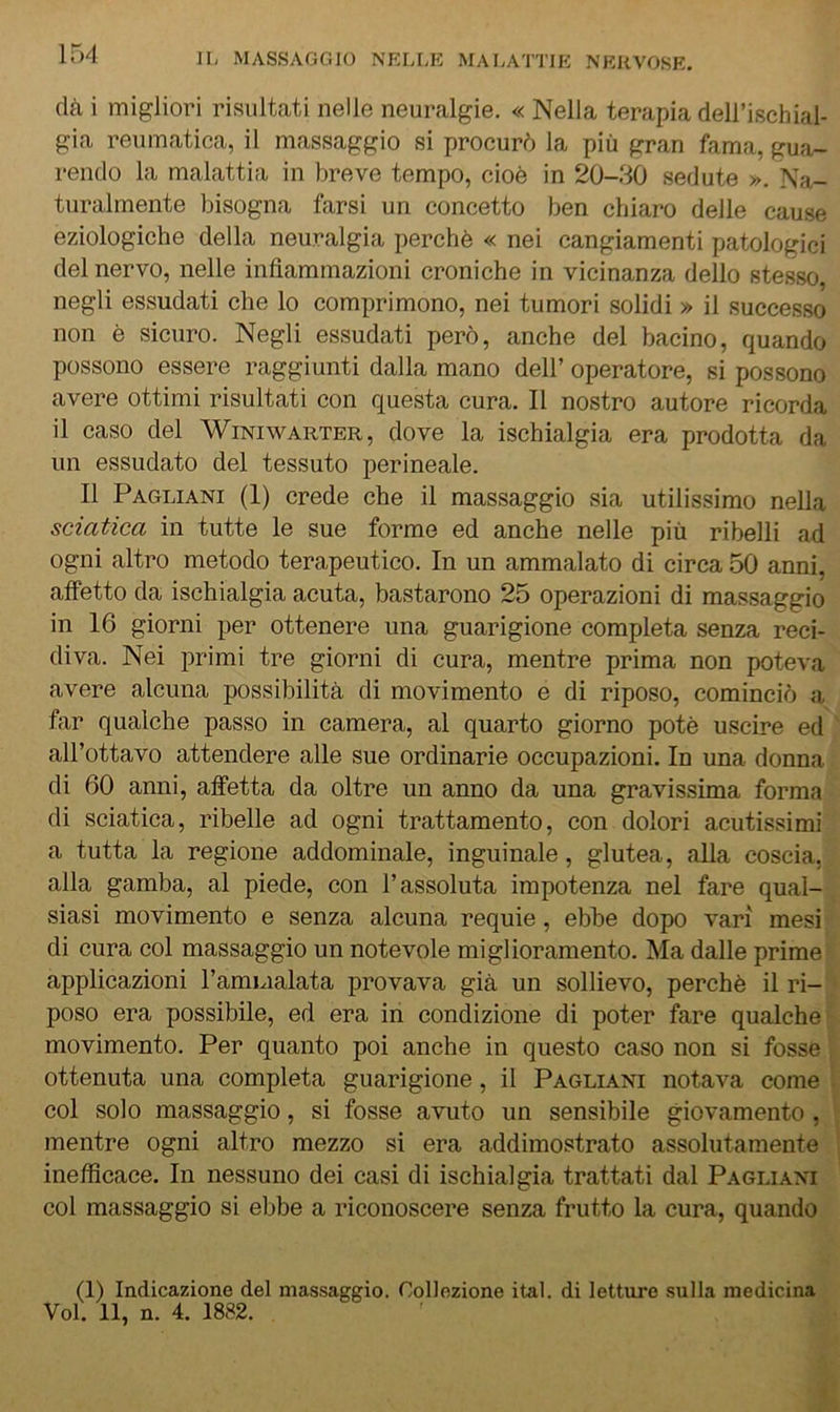 154 (là i migliori risultati nelle neuralgie. « Nella terapia dell’ischial- gia reumatica, il massaggio si procurò la più gran fama, gua- rendo la malattia in breve tempo, cioè in 20-30 sedute ». Na- turalmente bisogna farsi un concetto ben chiaro delle cause eziologiche della neu.ralgia perchè « nei cangiamenti patologici del nervo, nelle infiammazioni croniche in vicinanza dello stesso, negli essudati che lo comprimono, nei tumori solidi » il successo non è sicuro. Negli essudati però, anche del bacino, quando possono essere raggiunti dalla mano dell’ operatore, si possono avere ottimi risultati con questa cura. Il nostro autore ricorda il caso del Winiwarter, dove la ischialgia era prodotta da un essudato del tessuto perineale. Il Pagliani (I) crede che il massaggio sia utilissimo nella sciatica in tutte le sue forme ed anche nelle più ribelli ad ogni altro metodo terapeutico. In un ammalato di circa 50 anni, affetto da ischialgia acuta, bastarono 25 operazioni di massaggio in 16 giorni per ottenere una guarigione completa senza reci- diva. Nei primi tre giorni di cura, mentre prima non poteva avere alcuna possibilità di movimento e di riposo, cominciò a far qualche passo in camera, al quarto giorno potè uscire ed all’ottavo attendere alle sue ordinarie occupazioni. In una donna di 60 anni, affetta da oltre un anno da una gravissima forma di sciatica, ribelle ad ogni trattamento, con dolori acutissimi a tutta la regione addominale, inguinale, glutea, alla coscia, alla gamba, al piede, con l’assoluta impotenza nel fare qual- siasi movimento e senza alcuna requie, ebbe dopo vari mesi di cura col massaggio un notevole miglioramento. Ma dalle prime applicazioni l’amLialata provava già un sollievo, perchè il ri- poso era possibile, ed era in condizione di poter fare qualche movimento. Per quanto poi anche in questo caso non si fosse ottenuta una completa guarigione, il Pagliani notava come col solo massaggio, si fosse avuto un sensibile giovamento , mentre ogni altro mezzo si era addimostrato assolutamente inefficace. In nessuno dei casi di ischialgia trattati dal Pagliani col massaggio si ebbe a riconoscere senza frutto la cura, quando (1) Indicazione del massaggio. Collezione ital. di letture sulla medicina