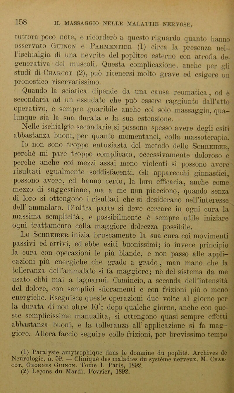 tuttora poco note, o ricorderò a rpiesto riguardo rpianto lianno osservato Guinon e Parmentier (1) circa la presenza nel- l’ischialgia di una nevrite del popliteo esterno con atrofia de- generativa dei muscoli. Questa complicazione, anche per gli studi di Charcot (2), può ritenersi molto grave ed esigere un pronostico riservatissimo. Quando la sciatica dipende da una causa reumatica, od è secondaria ad un essudato che può essere raggiunto dall’atto operativo, è sempre guaribile anche col solo massaggio, qua- lunque sia la sua durata e la sua estensione. Nelle ischialgie secondarie si possono spesso avere degli esiti abbastanza buoni, per quanto momentanei, colla massoterapia. Io non sono troppo entusiasta del metodo dello Schreiber, perchè mi pare troppo complicato, eccessivamente doloroso e perchè anche coi mezzi assai meno violenti si possono avere risultati egualmente soddisfacenti. Gli apparecchi ginnastici, possono avere, ed hanno certo, la loro efficacia, anche come mezzo di suggestione, ma a me non piacciono, quando senza di loro si ottengono i risultati che si desiderano nell’interesse dell’ammalato. D’altra parte si deve cercare in ogni cura la massima semplicità, e possibilmente è sempre utile iniziare ogni trattamento colla maggiore dolcezza possibile. Lo Schreiber inizia bruscamente la sua cura coi movimenti passivi ed attivi, ed ebbe esiti buonissimi; io invece principio la cura con operazioni le più blande, e non passo alle appli- cazioni più energiche che grado a grado, man mano che la tolleranza dell’ammalato si fa maggiore; nè del sistema da me usato ebbi mai a lagnarmi. Comincio, a seconda dell’intensità del dolore, con semplici sfioramenti e con frizioni più o meno energiche. Eseguisco queste operazioni due volte al giorno per la durata di non oltre 10'; dopo qualche giorno, anche con que- ste semplicissime manualità, si ottengono quasi sempre effetti abbastanza buoni, e la tolleranza all’ applicazione si fa mag- giore. Allora faccio seguire colle frizioni, per brevissimo tempo (1) Paralysie amytrophique dans le doiiiaine du poplité. Archives de Neurologie, n. 59. — Cliniqué des nialadies du sj'stènie nerveux. M. Char- cot, George.s Guinon. Tome 1. Parts, 1892. (2) Le^ons du Mardl. Fevrier, 1892.