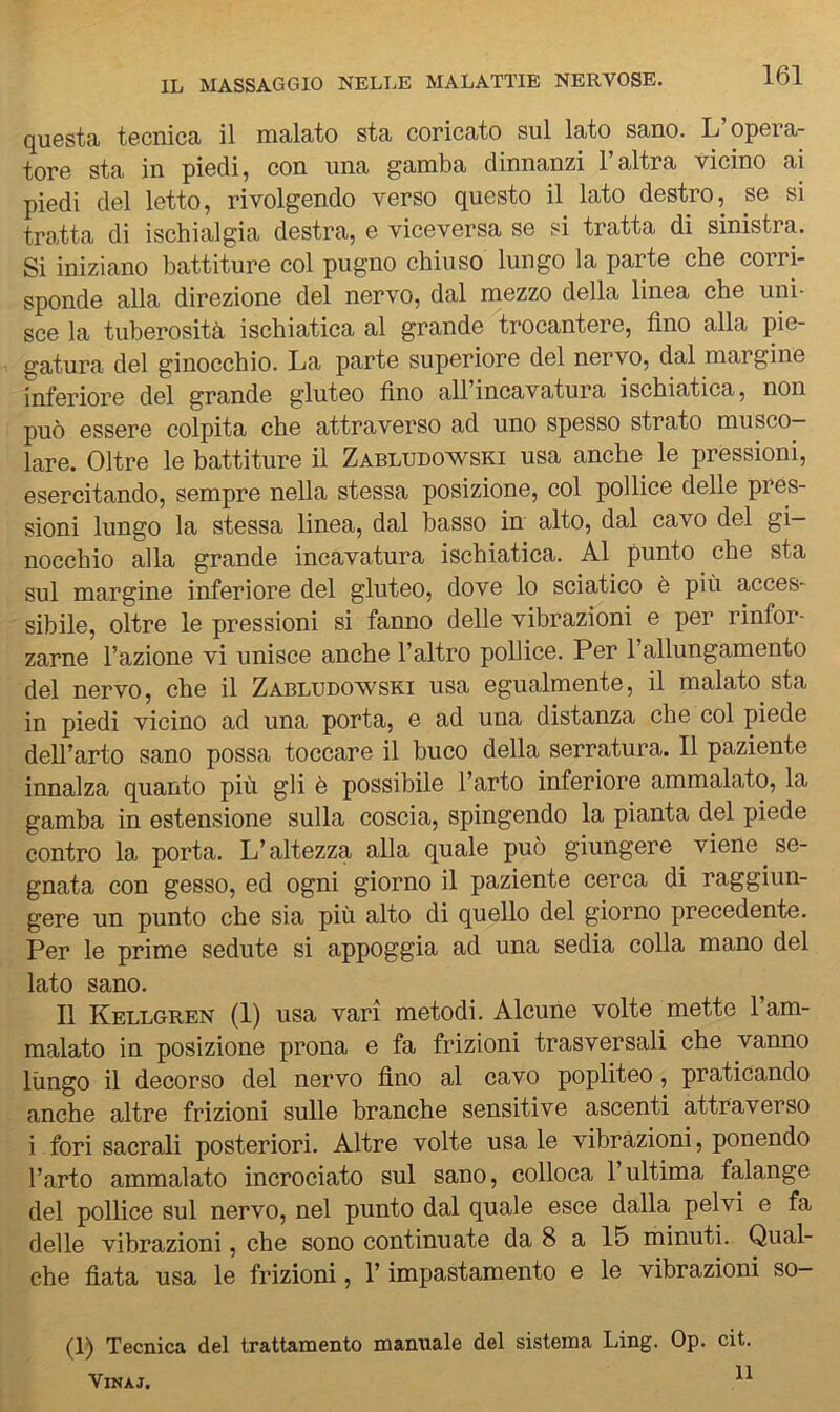 161 questa tecnica il malato sta coricato sul lato sano. L opera- tore sta in piedi, con una gamba dinnanzi l’altra vicino ai piedi del letto, rivolgendo verso questo il lato destro, se si tratta di ischialgia destra, e viceversa se si tratta di sinistra. Si iniziano battiture col pugno chiuso lungo la parte che corri- sponde alla direzione del nervo, dal mezzo della linea che uni- sce la tuberosità ischiatica al grande trocantere, fino alla pie- gatura del ginocchio. La parte superiore del nervo, dal margine inferiore del grande gluteo fino all’incavatura ischiatica, non può essere colpita che attraverso ad uno spesso strato musco- lare. Oltre le battiture il Zabludowski usa anche le pressioni, esercitando, sempre nella stessa posizione, col pollice delle pres- sioni lungo la stessa linea, dal basso in alto, dal cavo del gi- nocchio alla grande incavatura ischiatica. Al punto che sta sul margine inferiore del gluteo, dove lo sciatico è più acces- sibile, oltre le pressioni si fanno delle vibrazioni e per rinfor- zarne l’azione vi unisce anche l’altro pollice. Per 1 allungamento del nervo, che il Zabludowski usa egualmente, il malato sta in piedi vicino ad una porta, e ad una distanza che col piede dell’arto sano possa toccare il buco della serratura. Il paziente innalza quanto più gli è possibile l’arto inferiore ammalato, la gamba in estensione sulla coscia, spingendo la pianta del piede contro la. porta. L’altezza alla quale può giungere viene se- gnata con gesso, ed ogni giorno il paziente cerca di raggiun- gere un punto che sia più alto di quello del giorno precedente. Per le prime sedute si appoggia ad una sedia colla mano del lato sano. Il Kellgren (1) usa vari metodi. Alcune volte mette l’am- malato in posizione prona e fa frizioni trasversali che vanno lungo il decorso del nervo fino al cavo popliteo, praticando anche altre frizioni sulle branche sensitive ascenti attraverso i fori sacrali posteriori. Altre volte usale vibrazioni, ponendo l’arto ammalato incrociato sul sano, colloca l’ultima falange del pollice sul nervo, nel punto dal quale esce dalla pelvi e fa delle vibrazioni, che sono continuate da 8 a 15 minuti. Qual- che fiata usa le frizioni, l’impastamento e le vibrazioni so- (1) Tecnica del trattamento manuale del sistema Ling. Op. cit. ViNAJ.