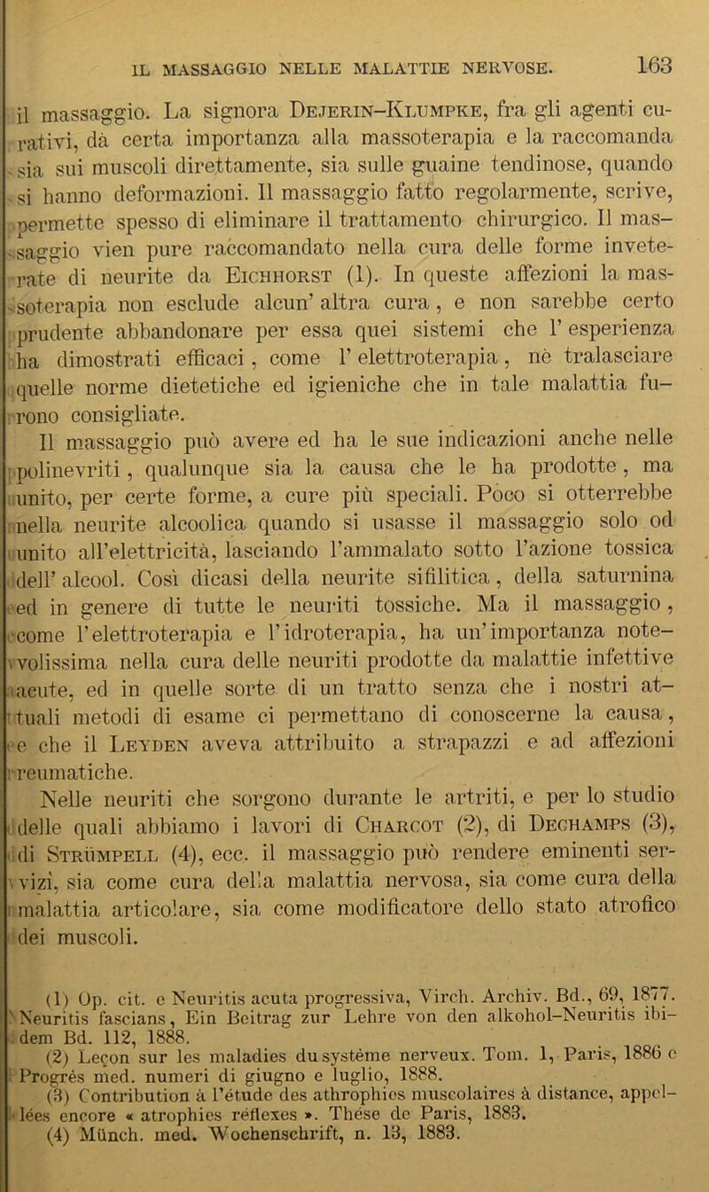 il massaggio. La signora Dejerin-Klumpke, fra gli agenti cu- rativi, dà certa importanza alla massoterapia e la raccomanda ■ sia sui muscoli direttamente, sia sulle guaine tendinose, quando - si hanno deformazioni. 11 massaggio fatto regolarmente, scrive, permette spesso di eliminare il trattamento chirurgico. Il mas- vsaggio vien pure raccomandato nella cura delle forme invete- rate di neurite da Eichhorst (1). In queste affezioni la raas- vsoterapia non esclude alcun’ altra cura, e non sarebbe certo : prudente abbandonare per essa quei sistemi che 1’ esperienza ha dimostrati efficaci, come l’elettroterapia, nè tralasciare quelle norme dietetiche ed igieniche che in tale malattia fu- ì rono consigliate. Il massaggio può avere ed ha le sue indicazioni anche nelle {.polinevriti, qualunque sia la causa che le ha prodotte, ma liunito, per certe forme, a cure più speciali. Poco si otterrebbe niella neurite alcoolica quando si usasse il massaggio solo od ! unito all’elettricità, lasciando l’ammalato sotto l’azione tossica .'deir alcool. Così dicasi della neurite sifilitica, della saturnina .'ed in genere di tutte le neuriti tossiche. Ma il massaggio, .‘come l’elettroterapia e l’idroterapia, ha un’importanza note- wolissima nella cura delle neuriti prodotte da malattie infettive :i acute, ed in quelle sorte di un tratto senza che i nostri at- Ttuali metodi di esame ci permettano di conoscerne la causa, . e che il Leyden aveva attribuito a strapazzi e ad affezioni 1-reumatiche. Nelle neuriti che sorgono durante le artriti, e per lo studio (Ideile quali abbiamo i lavori di Charcot (2), di Dechamps (3), lidi Strùmpell (4), ecc. il massaggio può rendere eminenti ser- wizi, sia come cura della malattia nervosa, sia come cura della i;malattia articolare, sia come modificatore dello stato atrofico dei muscoli. 1(1) Op. cit. c Neui'itis acuta progressiva, Virch. Archiv. Bd., 69, 1877. NNeuritis fascians, Ein Beitrag zur Lehre von den alkohol-Neuritis ibi- :dem Bd. 112, 1888. (2) Lecon sur les maladies dusystéme nerveux. Tom. 1, Paris, 1886 c 1 Progrés med. numeri di giugno e luglio, 1888. (3) Contribution à l’étude des athrophios muscolaires à distance, appel- i'iées encore « atrophies réflexes ». Thése do Paris, 1883. (4) Miinch. med. Wochenschrift, n. 13, 1883.