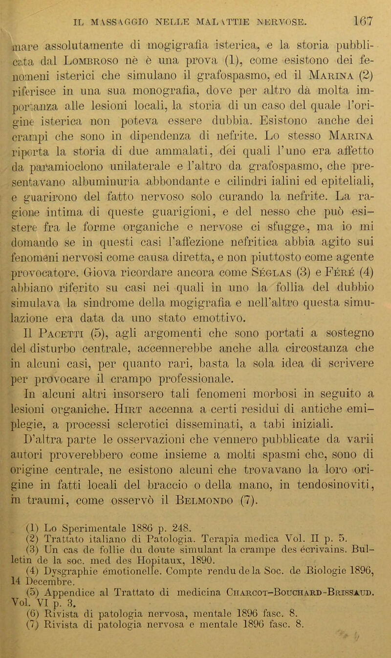 mare assolutamente di mog'igratìa isterica, e la storia pubbli- cata dal IjOMbroso nè è una prova (1), come esistono dei fe- nomeni isterici che simulano il grafospasmo, ed il Marina (2) rilerisce in una sua monografìa, dove per altro dà molta im- poivanza alle lesioni locali, la storia di un caso del quale l’ori- gine isterica non poteva essere dublfìa. Esistono anche dei crampi che sono in dipendenza di nefrite. Lo stesso Marina riporta la storia di due ammalati, dei quali l’uno era atfetto da paramioclono unilaterale e l’altro da grafospasmo, che pre- senta\mno albuminuria abbondante e cilindri ialini ed epiteliali, e guarirono del fatto nervoso solo curando la nefrite. La ra- gione intima di queste guarigioni, e del nesso che può esi- stere fra le forme organiche e nervose ci sfugge, ma io mi domando se in questi casi l’aftezione nefritica abbia agito sui fenomeni nervosi come causa diretta, e non piuttosto come agente proAmcatore. Giova ricordare ancora come Séglas (3) e Féré (4) abbiano riferito su casi nei quali in uno la follia del dubbio simulava la sindrome della mogigrafìa e nell’altro questa simu- lazione era data da uno stato emottivo. Il Pacetti (5), agli argomenti che sono portati a sostegno del disturbo centrale, accennerebbe anche alla circostanza che in alcuni casi, per quanto rari, basta la sola idea di scrivere per provocare il crampo professionale. In alcuni altri insorsero tali fenomeni morbosi in seguito a lesioni organiche. Hirt accenna a certi residui di antiche emi- plegie, a processi sclerotici disseminati, a tabi iniziali. D’altra parte le osservazioni che vennero pubblicate da varii autori proverebbero come insieme a molti spasmi che, sono di origine centrale, ne esistono alcuni che trovavano la loro ori- gine in fatti locali del braccio o della mano, in tendosinoviti, m traumi, come osservò il Belmondo (7). (1) Lo Sperimentale 1886 p. 248. (2) Trattato italiano di Patologia. Terapia medica Voi. II p. 5. (3) Un cas de follie du doute simulant la crampe des écrivains. Bul- letin de la soc. med des Hopitaux, 1890. (4) Dysgraphie émotionelle. Compte renda de la Soc. de Biologie 1896, 14 Decembre. (5) Appendice al Trattato di medicina Charcot-Bouchard-Brissaud. Voi. VI p. 3. (6) Rivista di patologia nervo.sa, mentale 1896 fase. 8. (7) Rivista di patologia nervosa e mentale 1896 fase. 8.