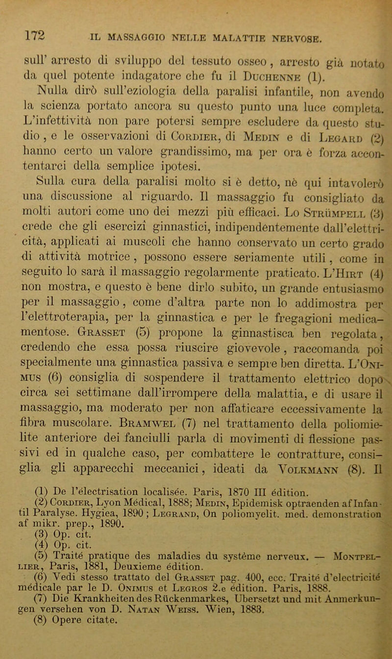 sull’ arresto di sviluppo del tessuto osseo, arresto già notato da quel potente indagatore che fu il Duchenne (1). Nulla dirò sull’eziologia della paralisi infantile, non avendo la scienza portato ancora su questo punto una luce completa. L’infettività non pare potersi sempre escludere da questo stu- dio , e le osservazioni di Cordier, di Medin e di Legard (2) hanno certo un valore grandissimo, ma per ora è forza accon- tentarci della semplice ipotesi. Sulla cura della paralisi molto si è detto, nè qui intavolerò una discussione al riguardo. Il massaggio fu consigliato da molti autori come uno dei mezzi più efficaci. Lo Strumpell (3) crede che gli esercizi ginnastici, indipendèntemente dall’elettri- cità, applicati ai muscoli che hanno conservato un certo grado di attività motrice, possono essere seriamente utili, come in seguito lo sarà il massaggio regolarmente praticato. L’Hirt (4) non mostra, e questo è bene dirlo subito, un grande entusiasmo per il massaggio, come d’altra parte non lo addimostra per l’elettroterapia, per la ginnastica e per le fregagioni medica- mentose. Grasset (5) propone la ginnastisca ben regolata, credendo che essa possa riuscire giovevole, raccomanda poi specialmente una ginnastica passiva e sempre ben diretta. L’Oni- mus (6) consiglia di sospendere il trattamento elettrico dopo circa sei settimane dall’irrompere della malattia, e di usare il massaggio, ma moderato per non affaticare eccessivamente la fibra muscolare. Bramwel (7) nel trattamento della poliomie- lite anteriore dei fanciulli parla di movimenti di fiessione pas- sivi ed in qualche caso, per combattere le contratture, consi- glia gli apparecchi meccanici, ideati da Volkmann (8). Il (1) De Télectrisation localisée. Paris, 1870 III édition. (2) Cordier, Lyon Médical, 1888; Medin, Epidemisk optraenden af Infan- ti! Paralyse. Hygiea, 1890 ; Legrand, On poliomyelit. med. deinonstration af inikr. prep., 1890. (3) Op. cit. (4) Op. cit. (5) Traité pratique des maladies du système nerveux. — Montpel- lier, Paris, 1881, Deuxieme édition. (6) Vedi stesso trattato del Grasset pag. 400, ecc. Traité d’electricité médicale par le D. Onimus et Legros 2.e édition. Paris, 1888. (7) Die Krankheiten des Riickenmarkes, Ubersetzt und mit Annierkun- gen versehen von D. Natan Weiss. Wien, 1883. (8) Opere citate.