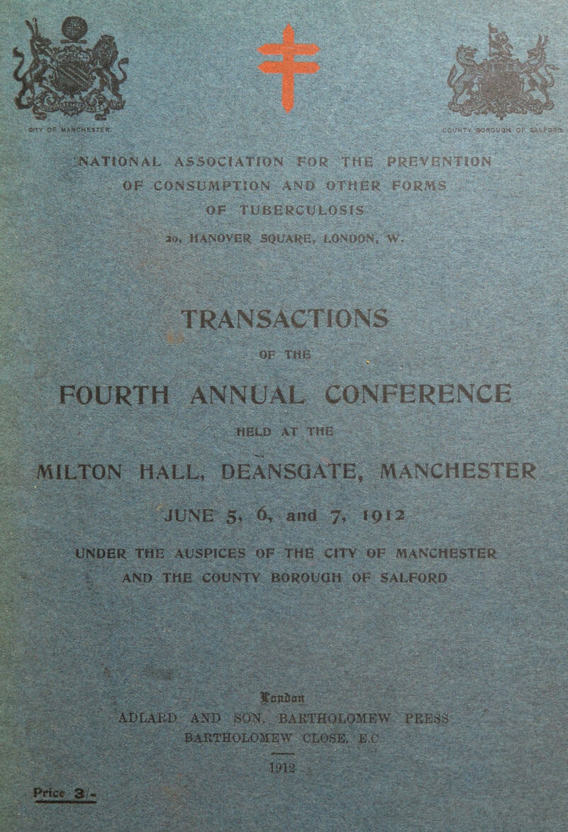 PtTY OP MANCHESTER P'.?- i'j.. . •••'fSK*. - . * NATIONAL ASSOCIATION FOR THe PReVBNTiON OF XONSUMPTSO^N-AN-0--OTOBR^^F OF ‘'TCBBRC^ iov HANOVER SOUARE, LONOON, AV -^>' 54 .V - ^ .*v ■ .V'Av.- - - •■» -/■ : TRANSACTl-ONS :■ OF THE iiJ?FOURTH ANNUAL<Caf^FERENCE /■ T'S' '  o*?- ^-,-- ;:-^&^tield at the .. r.'-. ^’ Vi' ; C '’Jt/V.,;::*. - MILTON HALL, DEANSQATE, MANCHESTER^ JUNE 5, A and W ;■ 'S-: - > ^ -UNDER THE'AUSPICES OF - THE- CrFY OF MANGHESTiR^^Sill AND THE COUNTY BOROUGH OF SALFORD L BAE BABTHOLOHEW CLOSE. E.C. BARTHOLOMEW PRESS - Vx-'.f S'- - ,f - •i^;%-.crR ' .: ' • f, • 1 --i .V 0 V . . .V ** .a :. T.' -.v;.’. -C Price 3/ ■- .s,-<. ■ •■‘•:,i'.,-.Ay. . . * - ' ' * ' ‘ ;w? y,v-v.- .