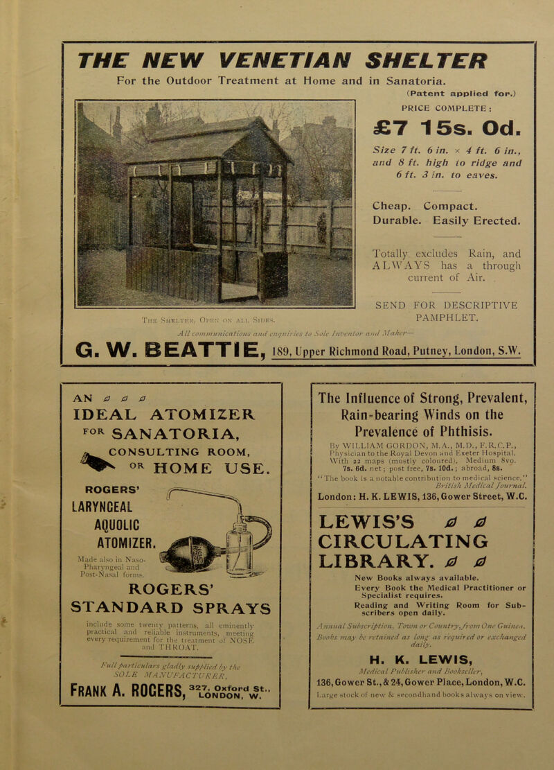 Cheap. Compact. Durable. Easily Erected. Totally excludes Rain, and ALWAYS has a through current of Air. . SEND FOR DESCRIPTIVE The Shelter. Oi'e:,' on all Sides. PAMPHLET. A/I communications and cnf/uii ics to Sole hn'cntor and Maker— G. W. BEATTIE, 189, Upper Richmond Road, Putney, London, S.W. THE. NEW VENETIAN SHELTER For the Outdoor Treatment at Home and in Sanatoria. (Patent applied for.) PRICE COMPLETE : £7 15s. Od. Size 7 ft. 6 in. x 4 ft. 6 in., and 8 ft. high to ridge and 6 ft. 3 in. to eaves. AN 00a IDEAL ATOMIZER SANATORIA, CONSULTING ROOM, HOME USE. ROGERS’ LARYNGEAL AQUOLIC ATOMIZER. Made al.so in Naso- Pharyngeal and Post-Na.sal forms. ROGERS’ STANDARD SPRAYS include some twenty patterns, all eminently practical and reliable instruments, meeting every requirement for the treatment of NOSE and THKO.\T. Full particulars gladly supplied by the SO L E .MA NUFA C TUK EK, Frank A. ROGERS, The Influence of Strong, Prevalent, Rain=bearing Winds on the Prevalence of Phthisis. By WILLIAM GORDON, M.A., M.D., F.R.C.P., Physician to the Royal Devon and Exeter Hospital. With 22 maps (mostly colottred). Medium 8vo. 7s. 6d. net; post free, 7s. lOd.; abroad, 8s. “The book is a notable contribution to medical science.’’ British Medical Journal. London: H. K. LEWIS, 136, Gower Street, W.C. LEWIS’S 0 0 CIRCULATING LIBRARY. 0 0 New Books always available. Every Book the Medical Practitioner or Specialist requires. Reading and Writing Room for Sub- scribers open daily. Annual Subscription, Tozvn or Coti>itry,from One Guinea. Books may be retained as long as required or exchanged daily. H. K. LEWIS, Medical Publisher and Bookseller, 136, Gower St., & 24, Gower Place, London, W.C. Large stock of new & secondhand books always on view.