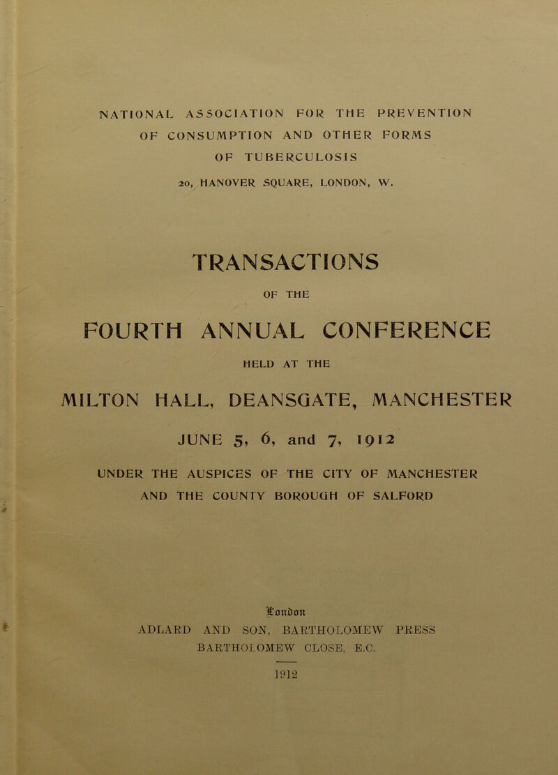 NATIONAL ASSOCIATION FOR THE PREVENTION OF CONSUMPTION AND OTHER FORMS OF TUBERCULOSIS 20, HANOVER SQUARE, LONDON, W. TRANSACTIONS OF THE FOURTH ANNUAL CONFERENCE HELD AT THE MILTON HALL, DEANSQATE, MANCHESTER JUNE 5, 6, and 7, 1912 UNDER THE AUSPICES OF THE CITY OF MANCHESTER AND THE COUNTY BOROUGH OF SALFORD |l'on£ion AJ)LART> AND SON, BARTHOLOMEW PRESS BARTHOLOMEW CLOSE, E.O.