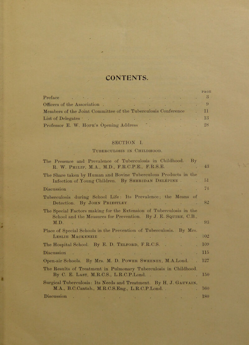 CONTENTS. PAGE Preface . • . . . . • • • .3 Officers of the Association ....... 9 Members of the Joint Ooininittee of the Tuberculosis Conference . 11 List of Delegates • . . . . . . . .13 Professor E. W. Hope’s Opening Address ' . . . .28 SECTION 1. Tuberculosis in Childhood. The Presence and Prevalence of Tuberculosis in Childhood. By R. W. Philip, M.A., M.D., F.R.C.P.E., F.R.S.E. . . 43 t The Share taken by Human and Bovine Tuberculous Products in the Infection of Young Children. By Sheridan Delepine . . 51 Discussion . . . . • • • • • 74 Tuberculosis during School Life: Its Prevalence; the Means of Detection. By John Priestley . . . . .82 The Siiecial Factors making for the Extension of Tuberculosis in the School and the Measures for Prevention. By J. E. Squire, C.B., M.D 93 Place of Special Schools in the Prevention of Tuberculosis. By Mrs. Leslie Mackenzie . . . . . . .102 The Hospital School. By E. D. Telford, F.R.C.S. . . . 109 Discussion . . . . . . . . . 115 Open-air Schools. By Mrs. M. D. Power Sweeney, M.A.Lond. . 127 The Results of Treatment in Pulmonary Tuberculosis in Childhood. By C. E. Last, M.R.C.S., L.R.C.P.Lond 150 Surgical Tuberculosis: Its Needs and Treatment. By H. J. Gauvain, M.A., B.C.Cantab., M.R.C.S.Eng., L.R.C.P.Lond. . . .100 Discussion ......... 180