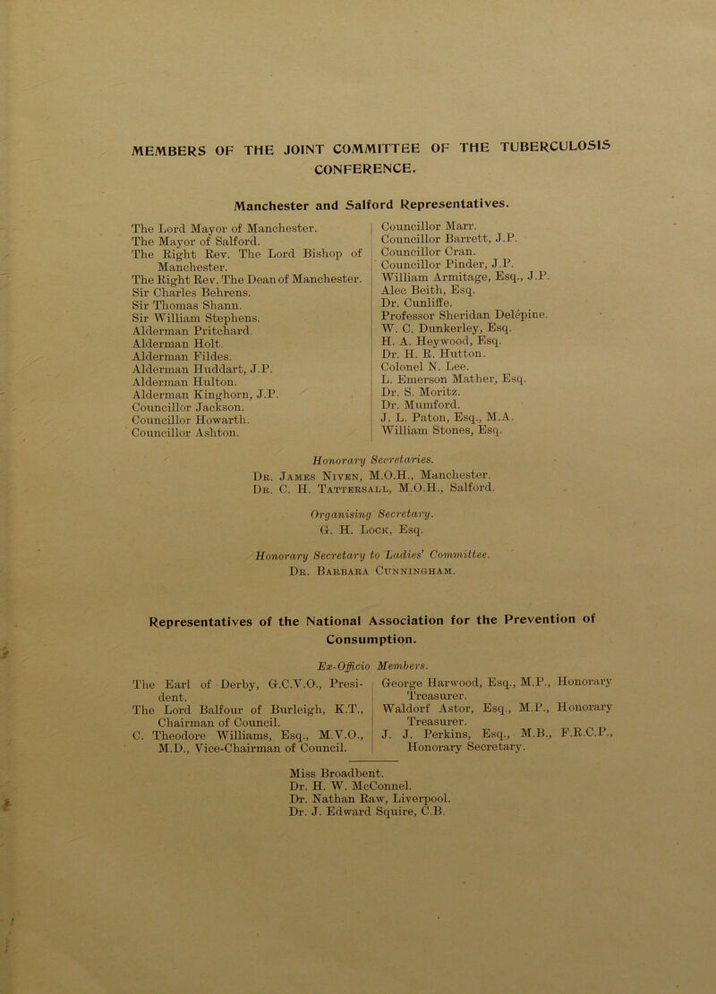 MEMBERS OF THE JOINT COMMITTEE OF THE TUBERCULOSIS CONFERENCE. Manchester and Salford Representatives. The Lord Mayor of Manchester. The Mayor of Salford. The Right Rev. The Lord Bishop of Manchester. The Right Rev. The Dean of Manchester. Sir Charles Behrens. Sir Thomas Shann. Sir William Stephens. Alderman Pritchard. Alderman Holt. Alderman Fildes. Alderman Hnddart, J.P. Alderman Hulton. Alderman Kinghorn, J.P. Councillor Jackson. Councillor Howarth. Councillor Ashton. Councillor Marr. Councillor Barrett, J.P. Councillor Cran. Councillor Pinder, J.P. William Armitage, Esq., J.P. Alec Beith, Esq. Dr. Cunliffe. Professor Sheridan Delepine. W. C. Dunkerley, Esq. H. A. Heyvvood, Esq. Dr. H. R. Hutton. Colonel N. Lee. L. Emerson Mather, Esq. Dr. S. Moritz. Dr. Mumford. J. L. Paton, Esq., M.A. William Stones, Esq. Honorary Secretaries. Db. James Niven, M.O.H., Manchester. De. C. H. Tatteesall, M.O.H., Salford. Organising Secretary. G. H. Lock, Esq. Honorary Secretary to Ladies’ Committee. De. Baebaea Cunningham. Representatives of the National Association for the Prevention of Consumption. Ex-Officio Members. The Earl of Derby, G.C.V.O., Presi- dent. The Lord Balfour of Burleigh, K.T., Chairman of Council. C. Theodore Williams, Esq., M.V.O., M.D., Vice-Chairman of Council. George Harwood, Esq., M.P., Honorary Treasnrer. Waldorf Astor, Esq., M.P., Honorary Gil fOV J. J. Perkins, Esq., M.B., F.R.C.P., Honorary Secretary. Miss Broadbent. Dr. H. W. McConnel. Dr. Nathan Raw, Liverpool. Dr. J. Edward Squire, C.B.