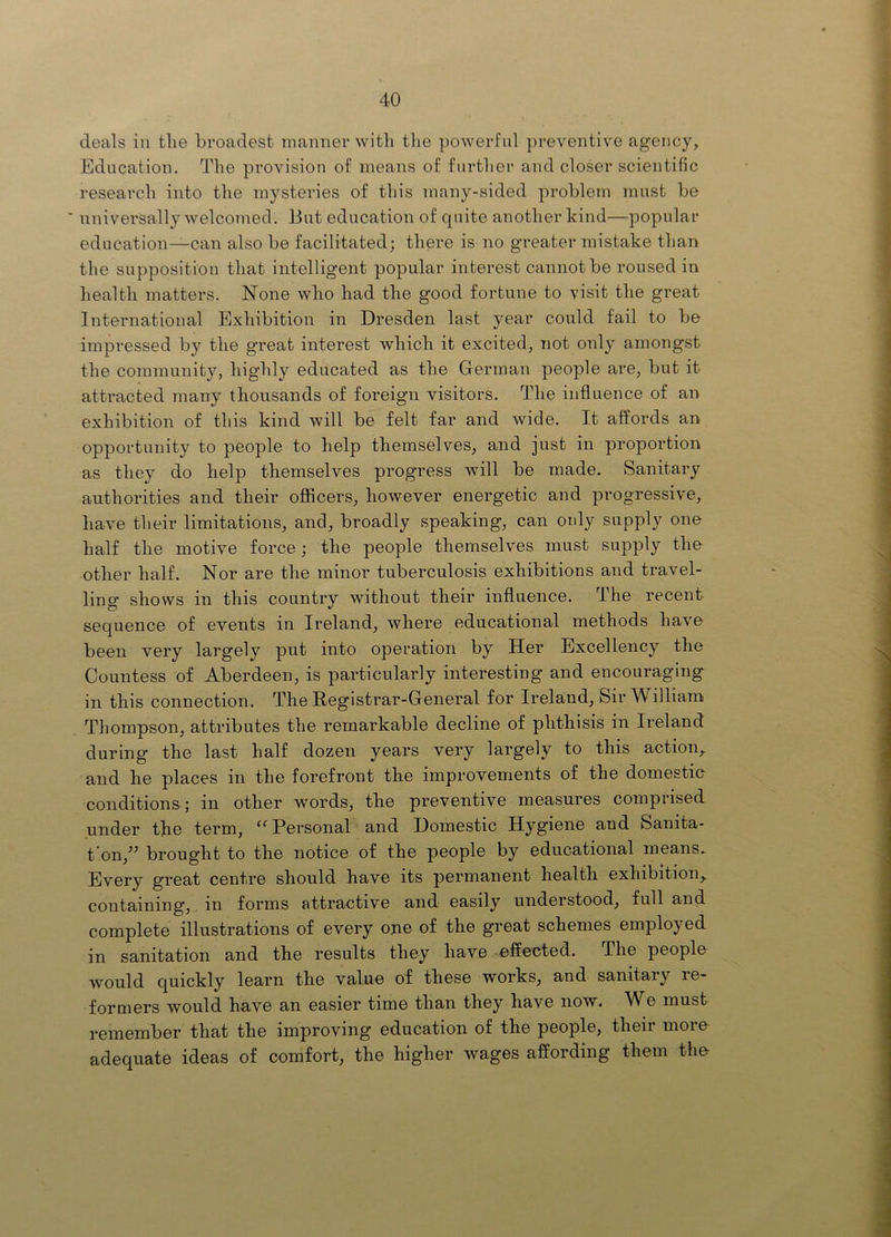 deals ill the broadest manner with tlie powerful preventive agency. Education. The provision of means of further and closer scientific research into the mysteries of this many-sided problem must be universally welcomed. But education of quite another kind—popular education—can also be facilitated; there is no greater mistake than the supposition that intelligent popular interest cannot be roused in health matters. None who had the good fortune to visit the great International Exhibition in Dresden last year could fail to be impressed by the great interest which it excited, not only amongst the community, highly educated as the German people are, but it attracted many thousands of foreign visitors. The influence of an exhibition of this kind will be felt far and wide. It affords an opportunity to people to help themselves, and just in proportion as they do help themselves progress will be made. Sanitary authorities and their officers, however energetic and progressive, have their limitations, and, broadly speaking, can mdy supply one half the motive force; the people themselves must supply the other half. Nor are the minor tuberculosis exhibitions and travel- ling shows in this country without their influence. The recent sequence of events in Ireland, where educational methods have been very largely put into operation by Her Excellency the Countess of Aberdeen, is particularly interesting and encouraging in this connection. The Registrar-General for Ireland, Sir William Thompson, attributes the remarkable decline of phthisis in Ireland during the last half dozen years very largely to this action, and he places in the forefront the improvements of the domestio conditions; in other words, the preventive measures comprised under the term, Personal and Domestic Hygiene and Sanita- t’on,^^ brought to the notice of the people by educational means^ Every great centre should have its permanent health exhibition, containing, , in forms attractive and easily understood, full and complete illustrations of every ojie of the great schemes employed in sanitation and the results they have effected. The people would quickly learn the value of these works, and sanitary re- formers would have an easier time than they have now. We must remember that the improving education of the people, their more adequate ideas of comfort, the higher wages affording them the