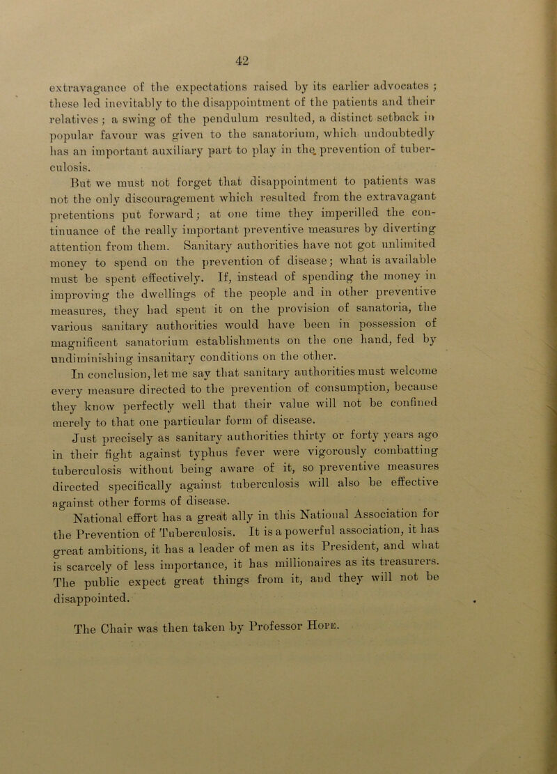 extravagance of the expectations raised by its earlier advocates ; these led inevitably to the disappointment of the patients and their relatives ; a swing of the pendulum resulted, a distinct setback in popular favour was given to the sanatorium, which undoubtedly has an important auxiliary part to play in the. prevention of tuber- culosis. But we must not forget that disappointment to patients was not the only discouragement which resulted from the extravagant pretentions put forward; at one time they imperilled the con- tinuance of the really important preventive measures by diverting attention from them. Sanitary authorities have not got unlimited money to spend on the prevention of disease; what is available must be spent effectively. If, instead of spending the money in improving the dwelling's of the people and in other preventive measures, they had spent it on the provision of sanatoria, the various sanitary autliorities would have been in possession of mao'nificent sanatorium establishments on the one hand, fed by O undiminishing’ insanitary conditions on the other. In conclusion, let me say that sanitary authorities must welcome every measure directed to the prevention of consumption, because they know perfectly well that their value will not be confined merely to that one particular form of disease. Just precisely as sanitary authorities thirty or forty years ago in their fight against typlius fever were vigorously combatting tuberculosis without being aware of it, so preventive measures directed specifically against tuberculosis will also be effective against other forms of disease. National effort has a great ally in this National Association for the Prevention of Tuberculosis. It is a powerful association, it has great ambitions, it has a leader of men as its President, and what is scarcely of less importance, it has millionaires as its treasurers. The public expect great things from it, and they will not be disappointed. The Chair was then taken by Professor Hope.