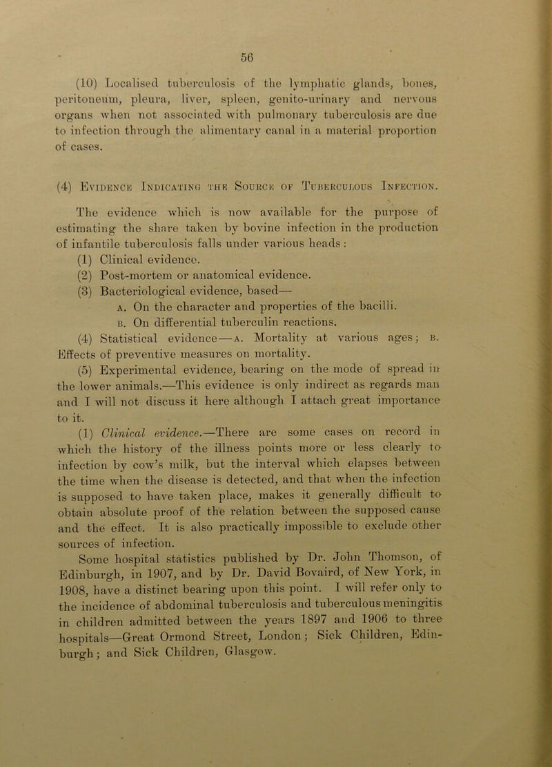 50 (10) Localised tuberculosis of tlie lymphatic glands, bones, peritoneum, pleura, liver, spleen, genito-urinary and nervous organs when not associated with pulmonary tuberculosis are due to infection through the alimentary canal in a material proportion of cases. (4) Evidence Indicating the Sourck of Tuberculous Infection. The evidence which is now available for the purpose of estimating the share taken by bovine infection in the production of infantile tuberculosis falls under various heads : (1) Clinical evidence. (2) Post-mortem or anatomical evidence. (3) Bacteriological evidence, based— A. On the character and properties of the bacilli. B. On differential tuberculin reactions. (4) Statistical evidence—a. Mortality at various ages; b. Effects of preventive measures on mortality. (5) Experimental evidence, bearing on the mode of spread in the lower animals.—This evidence is only indirect as regards man and I will not discuss it here although I attach great importance to it. (1) Clinical evidence.—There are some cases on record in which the history of the illness points more or less clearly to infection by cow’s milk, but the interval which elapses between the time when the disease is detected, and that when the infection is supposed to have taken place, makes it generally difficult te obtain absolute proof of the relation between the supposed cause and the effect. It is also practically impossible to exclude other sources of infection. Some hospital statistics published by Dr. John Thomson, of Edinburgh, in 1907, and by Dr. David Bovaird, of New York, in 1908, have a distinct bearing upon this point. I will refer only to the incidence of abdominal tuberculosis and tuberculous meningitis in children admitted between the years 1897 and 1906 to threo hospitals—Great Ormond Street, London; Sick Children, Edin- burgh; and Sick Children, Glasgow.